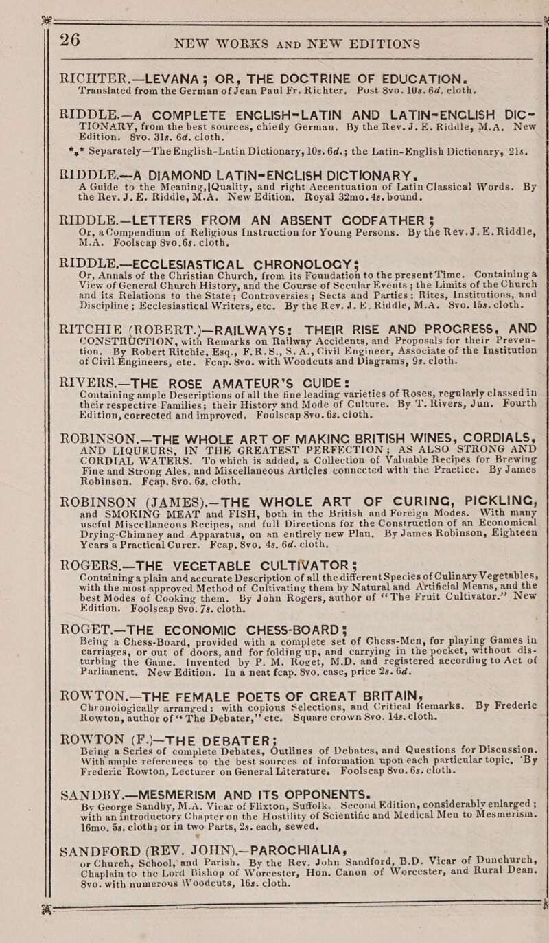 Fo RICHTER.—LEVANA 5 OR, THE DOCTRINE OF EDUCATION. Translated from the German of Jean Paul Fr. Richter. Pust S8vo. 10s. 6d. cloth. RIDDLE.—A COMPLETE ENCLISH=LATIN AND LATIN-ENCLISH DIC= TIONARY, from the best sources, chiefly German. By the Rev.J.E. Riddle, M.A. New *,,* Separately—The English-Latin Dictionary, 10s.6d.; the Latin-English Dictionary, 21s. RIDDLE.—A DIAMOND LATIN=ENCLISH DICTIONARY. A Guide to the Meaning,|Quality, and right Accentuation of Latin Classical Words. By the Rey. J.E. Riddle,M.A. New Edition. Royal 32mo.4s. bound. RIDDLE.—LETTERS FROM AN ABSENT CODFATHER 5 Or, aCompendium of Religious Instruction for Young Persons. By the Rev.J.E. Riddle, M.A. Foolscap 8vo.6s. cloth. RIDDLE.—ECCLESIASTICAL CHRONOLOGY $  Or, Annals of the Christian Church, from its Foundation to the present Time. Containing a View of General Church History, and the Course of Secular Events ; the Limits of the Church and its Relations to the State; Controversies ; Sects and Parties; Rites, Institutions, und Discipline ; Ecclesiastical Writers, etc. By the Rev. J.E_ Riddle, M.A. 8vo. lds. cloth. RITCHIE (ROBERT.)—RAILWAYS: THEIR RISE AND PROGRESS, AND CONSTRUCTION, with Remarks on Railway Accidents, and Proposals for their Preven- tion. By Robert Ritchie, Esq., F.R.S., S.A., Civil Engineer, Associate of the Institution of Civil Engineers, ete. Feap. 8vo. with Woodcuts and Diagrams, 9s. cloth. RIVERS.—THE ROSE AMATEUR’S CUIDE: _ Containing ample Descriptions of all the fine leading varieties of Roses, regularly classed in their respective Families; their History and Mode of Culture. By T. Rivers, Jun. Fourth Edition, corrected and improved. Foolscap 8vo. 6s. cloth. ROBINSON.—THE WHOLE ART OF MAKING BRITISH WINES, CORDIALS, AND LIQUEURS, IN THE GREATEST PERFECTION; AS ALSO STRONG AND CORDIAL WATERS. To which is added, a Collection of Valuable Recipes for Brewing Fine and Strong Ales, and Miscellaneous Articles connected with the Practice. By James Robinson. Fcap. 8vo. 6s, cloth. ROBINSON (JAMES).—THE WHOLE ART OF CURING, PICKLING, and SMOKING MEAT and FISH, both in the British and Foreign Modes. With many useful Miscellaneous Recipes, and full Directions for the Construction of an Economical Drying-Chimney and Apparatus, on an entirely new Plan. By James Robinson, Eighteen Years a Practical Curer. Fcap, 8vo. 4s, 6d. cloth. ROGERS,—THE VECETABLE CULTIVATOR § : Containing a plain and accurate Description of all the different Species of Culinary Vegetables, with the most approved Method of Cultivating them by Natural and Artificial Means, and the best Modes of Cooking them. By John Rogers, author of «©The Fruit Cultivator.” New Edition. Foolscap 8vo. 7s. cloth. ROGET.—THE ECONOMIC CHESS-BOARD 5 , : Being a Chess-Board, provided with a complete set of Chess-Men, for playing Games in carriages, or out of doors, and for folding up, and carrying in the pocket, without dis- turbing the Game. Invented by P. M. Roget, M.D. and registered according to Act of Parliament. New Edition. In a neat fcap. 8vo. case, price 2s. 6d. ROWTON.—THE FEMALE POETS OF GREAT BRITAIN, Chronologically arranged: with copious Selections, and Critical Remarks. By Frederic Rowton, author of “The Debater,’’ ete. Square crown 8vo. 14s. cloth. ROWTON (F..—THE DEBATER; . ena Being a Series of complete Debates, Outlines of Debates, and Questions for Discussion. With ample references to the best sources of information upon each particular topic, “By Frederic Rowton, Lecturer on General Literature. Foolscap 8vo. 6s. cloth. SANDBY.—MESMERISM AND ITS OPPONENTS. ’ . By George Sandby, M.A. Vicar of Flixton, Suffolk. Second Edition, considerably enlarged ; with an introductory Chapter on the Hostility of Scientific and Medical Men to Mesmerism. 16mo. 5s. cloth; or in two Parts, 2s. each, sewed. SANDFORD (REV. JOHN).—PAROCHIALIA, : or Church, School, and Parish. By the Rev. John Sandford, B.D. Vicar of Dunchurch, Chaplain to the Lord Bishop of Worcester, Hon. Canon of Worcester, and Rural Dean. 8vo. with numerous Woodcuts, 16s. cloth.