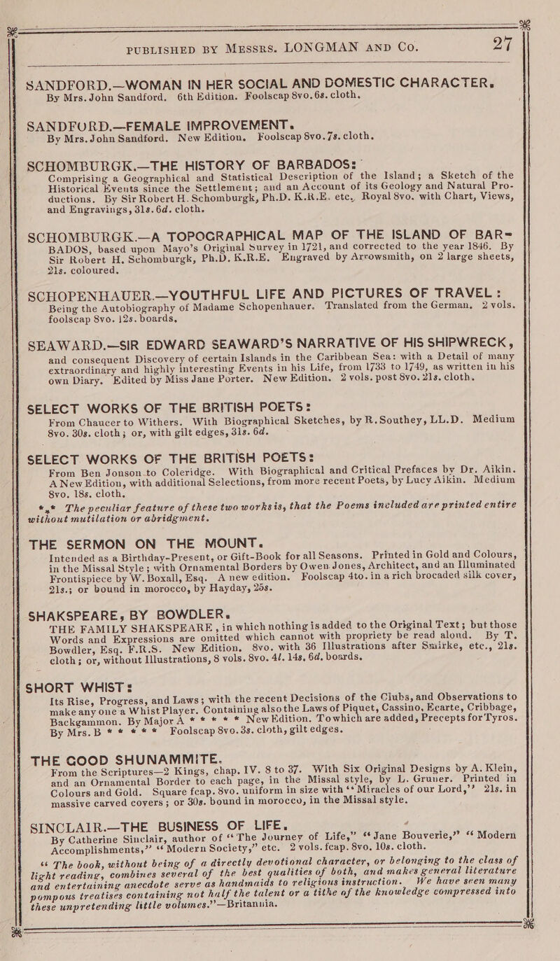 SANDFORD.—WOMAN IN HER SOCIAL AND DOMESTIC CHARACTER. By Mrs. John Sandford, 6th Edition. Foolscap 8vo. 6s. cloth. SANDFURD.—FEMALE IMPROVEMENT. By Mrs.John Sandford. New Edition. Foolscap Svo. 7s.cloth. SCHOMBURGK.—THE HISTORY OF BARBADOS: Comprising a Geographical and Statistical Description of the Island; a Sketch of the Historical Events since the Settlement; aud an Account of its Geology and Natural Pro- ductions. By Sir Robert H. Schomburgk, Ph.D. K.R.E. etc, Royal 8vo. with Chart, Views, and Engravings, 31s. 6d. cloth. SCHOMBURGK.—A TOPOGRAPHICAL MAP OF THE ISLAND OF BAR= BADOS, based upon Mayo’s Original Survey in 1721, and corrected to the year 1846. By Sir Robert H. Schomburgk, Ph.D. K.R.E. Engraved by Arrowsmith, on 2 large sheets, 21s. coloured. SCHOPENHAUER.—YOUTHFUL LIFE AND PICTURES OF TRAVEL: Being the Autobiography of Madame Schopenhauer. Translated from the German. 2 vols. foolscap 8vo. 12s. boards, SEAWARD.—SIR EDWARD SEAWARD’S NARRATIVE OF HIS SHIPWRECK, and consequent Discovery of certain Islands in the Caribbean Sea: with a Detail of many extraordinary and highly interesting Events in his Life, from 1733 to 1749, as written in his own Diary. Edited by Miss Jane Porter. New Edition. 2 vols. post 8yo. 21s. cloth. SELECT WORKS OF THE BRITISH POETS: From Chaucer to Withers. With Biographical Sketches, by R.Southey, LL.D. Medium 8vo. 30s. cloth; or, with gilt edges, 3is. 6d. SELECT WORKS OF THE BRITISH POETS: From Ben Jonson.to Coleridge. With Biographical and Critical Prefaces by Dr. Aikin. A New Edition, with additional Selections, from more recent Poets, by Lucy Aikin. Medium 8vo. 18s. cloth. «,* The peculiar feature of these two worksis, that the Poems included are printed entire without mutilation or abridgment. THE SERMON ON THE MOUNT. Intended as a Birthday-Present, or Gift-Book for all Seasons. Printed in Gold and Colours, in the Missal Style; with Ornamental Borders by Owen Jones, Architect, and an Illuminated Frontispiece by W. Boxall, Esq. A new edition. Foolscap 4to. in arich brocaded silk cover, 2is.; or bound in morocco, by Hayday, 29s. SHAKSPEARE; BY BOWDLER. THE FAMILY SHAKSPEARE, in which nothing is added to the Original Text; but those Words and Expressions are omitted which cannot with propriety be read alond. By T. Bowdler, Esq. F.R.S. New Edition. 8vo. with 36 Illustrations after Smiirke, etc., 21s. cloth; or, without Illustrations, 8 vols. 8vo. 4l. 148, 6a, boards. SHORT WHIST Its Rise, Progress, and Laws; with the recent Decisions of the Ciubs, and Observations to make any one a Whist Player. Containing also the Laws of Piquet, Cassino, Ecarte, Cribbage, Backgammon. By Major A * * * * * New Edition. Towhich are added, Precepts for Tyros. By Mrs.B * * * * * Foolscap 8vo. 3s. cloth, gilt edges. : THE GOOD SHUNAMMITE. From the Scriptures—2 Kings, chap. IV. 8 to 37. With Six Original Designs by A. Klein, and an Ornamental Border to each page, in the Missal style, by L. Gruner. Printed in Colours and Gold. Square feap. 8vo. uniform in size with ‘* Miracles of our Lord,’’ 21s. in massive carved covers; or 30s. bound in morocco, in the Missal style. SINCLAIR.—THE BUSINESS OF LIFE. ; By Catherine Sinclair, author of “The Journey of Life,” ‘* Jane Bouverie,” “‘ Modern Accomplishments,”’ ‘* Modern Society,” etc. 2 vols. fcap. 8vo. 10s. cloth. ‘6 The book, without being of a directly devotional character, or belonging to the class of light reading, combines several of the best qualities of both, and makes general literature and entertaining anecdote serve as handmaids to religious instruction. We have scen many pompous treatises containing not half the talent or a tithe af the knowledge compressed into these unpretending little volumes.” —Britanuia.