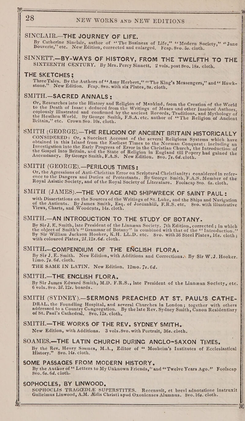 SINCLAIR.—THE JOURNEY OF LIFE. By Catherine Sinclair, author of ‘The Business of Life,” ‘* Modern Society,” “Jane Bouverie,’’ etc. New Edition, corrected and enlarged. Feap. 8vo. 5s. cloth. SINNETT.—BY-WAYS OF HISTORY, FROM THE TWELFTH TO THE SIXTEENTH CENTURY. By Mrs. Percy Sinnett, 2 vols. post 8vo. 18s. cloth, THE SKETCHES; ThreeTales. By the Authors of ‘* Amy Herbert,” “The King’s Messengers,” and ** Hawk- stone.’’ New Edition. Feap. 8vo. with six Plates, 8s. cloth, SMITH.—SACRED ANNALS: Or, Researches into the History and Religion of Mankind, from the Creation of the World to the Death of Isaac: deduced from the Writings of Moses and other Inspired Authors, copiously illustrated and confirmed by the ancient Records, Traditions, and Mythology of j the Heathen World. By George Smith, F.S.A.etc. author of ‘*The Religion of Ancient j Britain,’ etc. Crown 8vo. 10s. cloth. SMITH (GEORGE).—THE RELIGION OF ANCIENT BRITAIN HISTORICALLY CONSIDERED: Or, a Succinct Account of the several Religious Systems which have obtained in this Island from the Earliest Times to the Norman Conquest: including an } Investigation into the Early Progress of Error in the Christian Charch, the Introduction of } the Gospel into Britain, and the State of Religion in England till Popery had gained the Ascendancy. By George Smith, F.A.S. New Edition. 8vo. 7s. 6d. ¢loth. SMITH (GEORGE).—PERILOUS TIMES: Or, the Agressions of Anti-Christian Error on Scriptural Christianity: considered in refer- ence to the Dangers and Duties of Protestants. By George Smith, F.A.S. Member of the Royal Asiatic Society, and of the Royal Society of Literature. Foolscap 8vo. 6s. cloth. SMITH (JAMES).—THE VOYAGE AND SHIPWRECK OF SAINT PAUL: with Dissertations on the Sources of the Writings of St. Luke, and the Ships and Navigation of the Antients. By James Smith, Esq. of Jordanhill, F,R.S.etc, 8vo. with illustrative Views, Charts, and Woodcuts, 14s. cloth. SMITH.—AN INTRODUCTION TO THE STUDY OF BOTANY. By SirJ. E. Smith, late President of the Linnean Society. 7th Edition, corrected ; in which the object of Smith’s “‘ Grammar of Botany’ is combined with that of the ‘‘ Introduction.”? / By Sir William Jackson Hooker, K.H. LL.D. etc. 8vo. with 36 Steel Plates, 16s. cloth; with coloured Plates, 2/.12s.6d. cloth. SMITH.—COMPENDIUM OF THE ENCLISH FLORA. By Sir J,E.Smith. New Edition, with Additions and Corrections.\ By Sir W.J. Hooker. 4 12mo. 7s. 6d. cloth. THE SAME IN LATIN. New Edition. 12mo. 7s. 6d. SMITH.—THE ENCLISH FLORA. By Sir James Edward Smith, M.D. F.R.S., late President of the Linnean Society, ete. | 6 vols. 8vo. 32. 12s. boards. SMITH (SYDNEY).—SERMONS PREACHED AT ST. PAUL’S CATHE- DRAL, the Foundling Hospital, and several Churches in London; together with others addressed to a Country Congregation. By the late Rey. Sydney Smith, Canon Residentiary of St. Paul’s Cathedral. 8vo. 12s. cloth. . SMITH.—THE WORKS OF THE REV. SYDNEY SMITH. New Edition, with Additions. 3 vols.8vo. with Portrait, 36s. cloth. SOAMES.—THE LATIN CHURCH DURING ANCGLO=SAXON TIMES. By the Rev. Henry Soames, M.A., Editor of ** Mosheim’s Institutes of Ecclesiastical History.” 8vo. 14s. cloth. SOME PASSAGES FROM MODERN HISTORY. By the Author of ‘ Letters to My Unknown Friends,” and ** Twelve Years Ago.” Foolscap 8vo. 68. 6d. cloth. SOPHOCLES, BY LINWOOD, SOPHOCLIS TRAGQEDIA SUPERSTITES. Recensuit, et brevi adnotatione instruxit Gulielmus Linwood, A.M. Adis Christiapud Oxonienses Alumnus. 8yo. 16s. cloth.