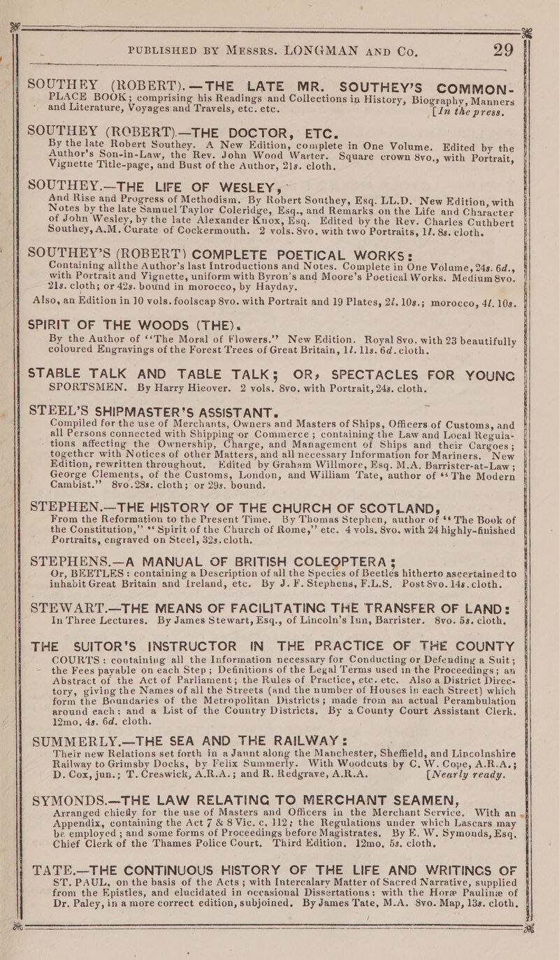 SOUTHEY (ROBERT).—THE LATE MR. SOUTHEY’S COMMON- PLACE BOOK; comprising his Readings and Collections in History, Biography, Manners and Literature, Voyages and Travels, etc. etc. (In the press. SOUTHEY (ROBERT)—THE DOCTOR, ETC. By the late Robert Southey. A New Edition, complete in One Volume. Edited by the Author’s Son-in-Law, the Rev. John Wood Warter. Square crown 8yo,, with Portrait, Vignette Title-page, and Bust of the Author, 21s. cloth. | SOUTHEY.—THE LIFE OF WESLEY, > And Rise and Progress of Methodism. By Robert Southey, Esq. LL.D. New Edition, with Notes by the late Samuel Taylor Coleridge, Esq., and Remarks onthe Life and Character of John Wesley, by the late Alexander Knox, Esq. Edited by the Rey. Charles Cuthbert Southey, A.M. Curate of Cockermouth. 2 vols. 8vo. with two Portraits, 17. 83. cloth. SOUTHEY’S (ROBERT) COMPLETE POETICAL WORKS: Containing allthe Author’s last Introductions and Notes. Complete in One Volume, 24s. 6d., with Portrait and Vignette, uniform with Byron’s and Moore’s Poetical Works. Medium 8vo. 21s. cloth; or 42s. bound in morocco, by Hayday. Also, an Edition in 10 vols. foolscap 8vo. with Portrait and 19 Plates, 27. 10s.; morocco, 4/. 10s. SPIRIT OF THE WOODS (THE). By the Author of ‘‘The Moral of Flowers.’? New Edition. Royal 8vo. with 23 beautifully coloured Engrayvings of the Forest Trees of Great Britain, 1/. lls. 6d. cloth. STABLE TALK AND TABLE TALK5 OR, SPECTACLES FOR YOUNG SPORTSMEN. By Harry Hieover. 2 vols. 8vo. with Portrait, 243. cloth. STEEL’S SHIPMASTER’S ASSISTANT. Compiled for the use of Merchants, Owners and Masters of Ships, Officers of Customs, and all Persons connected with Shipping or Commerce ; containing the Law and Local Regula- - tions affecting the Ownership, Charie, and Management of Ships and their Cargoes; together with Notices of other Matters, and all necessary Information for Mariners, New Edition, rewritten throughout. Edited by Graham Willmore, Esq. M.A. Barrister-at-Law ; George Clements, of the Customs, London, and William Tate, author of *¢ The Modern i Cambist.”” 8vo.28s. cloth; or 29s. bound. STEPHEN.—THE HISTORY OF THE CHURCH OF SCOTLAND, From the Reformation to the Present Time. By Thomas Stephen, author of ‘* The Book of the Constitution,” ** Spirit of the Church of Rome,” etc. 4 vols. 8vo. with 24 highly-finished Portraits, engraved on Steel, 32s. cloth. ; STEPHENS.—A MANUAL OF BRITISH COLEOPTERA 3 Or, BEETLES: containing a Description of all the Species of Beetlés hitherto ascertained to inhabit Great Britain and Ireland, ete. By J. F.Stephens, F.L.S. Post 8vo.i4s.cloth. STEWART.—THE MEANS OF FACILITATING THE TRANSFER OF LAND: | In Three Lectures. By James Stewart, Esq., of Lincoln’s Iun, Barrister. 8vo. 5s. cloth. THE SUITOR’S INSTRUCTOR IN THE PRACTICE OF THE COUNTY COURTS: containing all the Information necessary for Conducting or Defending a Suit ; — the Fees payable on each Step; Definitions of the Legal Terms used in the Proceedings; an Abstract of the Act of Parliament; the Rules of Practice, etc. etc. Also a District Direc- tory, giving the Names of all the Streets (and the number of Houses in each Street) which form the Boundaries of the Metropolitan Districts; made from an actual Perambulation around each: and a List of the Country Districts, By a County Court Assistant Clerk, 12mo. 4s. 6d. cloth. SUMMERLY.—THE SEA AND THE RAILWAY: Their new Relations set forth in a Jaunt along the Manchester, Sheffield, and Lincolashire Railway to Grimsby Docks, by Felix Summerly. With Woodcuts by C. W. Cope, A.R.A.; D. Cox, jun.; T. Creswick, A.R.A.; and R. Redgrave, A.R.A. [Nearly ready. SYMONDS.—THE LAW RELATING TO MERCHANT SEAMEN, ‘ Arranged chiefly for the use of Masters and Officers in the Merchant Service, With an .§ Appendix, containing the Act 7 & 8 Vic. c. 112; the Regulations under which Lascars may j be employed ; and some forms of Proceedings before Magistrates, By E. W. Symonds, Esq. Chief Clerk of the Thames Police Court, Third Edition. 12mo, 5s. cloth. TATE.—THE CONTINUOUS HISTORY OF THE LIFE AND WRITINCS OF ST. PAUL, on the basis of the Acts; with Intercalary Matter of Sacred Narrative, supplied } from the Epistles, and elucidated in occasional Dissertations: with the Hore Pauline of | Dr. Paley, in a more correct edition, subjoined, By James Tate, M.A. 8vo. Map, 13s. cloth. | /