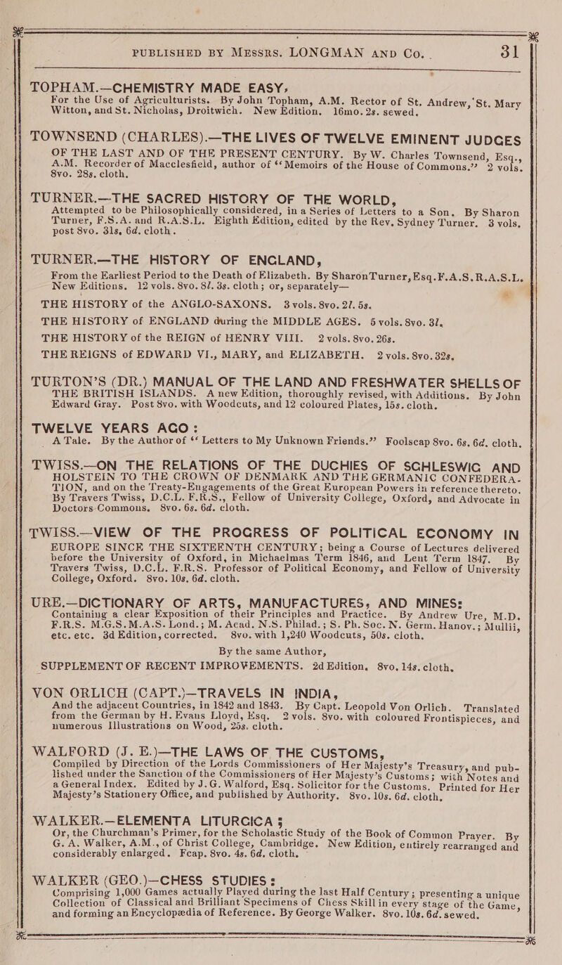 aR Dieter ae Tr RRM Og Pr ee ee eae cacy Sg POLE ar ee ee a te a ame at ERS TOPHAM.—CHEMISTRY MADE EASY; For the Use of Agriculturists. By John Topham, A.M. Rector of St, Andrew, St. Mary Witton, and St. Nicholas, Droitwich. New Edition. 16mo.2s. sewed, TOWNSEND (CHARLES).—THE LIVES OF TWELVE EMINENT JUDGES OF THE LAST AND OF THE PRESENT CENTURY. By W. Charles Townsend, Es ry a pak a of Macclesfield, author of ‘Memoirs of the House of Commons.” 2 yo ING 8vo. 28s. cloth. TURNER.—THE SACRED HISTORY OF THE WORLD, Attempted to be Philosophically considered, in a Series of Letters to a Son. By Sharon Turner, F.S.A.and R.A.S.L. Eighth dition, edited by the Rev. Sydney Turner, 3 vols, post 8vo. 3ls, 6d. cloth. TURNER.—THE HISTORY OF ENCLAND, From the Earliest Period to the Death of Elizabeth. By SharonTurner, Esq.F.A.S.R.A.S.Ls New Editions. 12 vols. 8vo. 8/. 3s. cloth; or, separately— THE HISTORY of the ANGLO-SAXONS. 3 vols. 8vo. 2/. 5s. THE HISTORY of ENGLAND during the MIDDLE AGES. dvols. 8vo. 31. THE HISTORY of the REIGN of HENRY VIII. 2 vols. 8vo. 26s. THE REIGNS of EDWARD VI., MARY, and ELIZABETH. 2 vols. 8vo. 32s, ry TURTON’S (DR.) MANUAL OF THE LAND AND FRESHWATER SHELLS OF THE BRITISH ISLANDS. A new Edition, thoroughly revised, with Additions. By John Edward Gray. Post 8vo. with Woodcuts, and 12 coloured Plates, 15s. cloth. TWELVE YEARS AGO: _ATale. By the Author of ‘* Letters to My Unknown Friends.” Foolscap 8vo. 6s, 6d. cloth. TWISS.—ON THE RELATIONS OF THE DUCHIES OF SCHLESWIG AND HOLSTEIN TO THE CROWN OF DENMARK AND THE GERMANIC CONFEDERA- TION, and on the Treaty-Engagements of the Great European Powers in reference thereto. By Travers Twiss, D.C.L. F.R.S., Fellow of University College, Oxford, and Advocate in Doctors Commons. 8vo. 6s. 6d. cloth. TWISS.—_VIEW OF THE PROGRESS OF POLITICAL ECONOMY IN EUROPE SINCE THE SIXTEENTH CENTURY; being a Course of Lectures delivered before the University of Oxford, in Michaelmas Term 1846, and Lent Term 1847, By Travers Twiss, D.C.L. F.R.S, Professor of Political Economy, and Fellow of University College, Oxford. 8vo. 10s. 6d. cloth. j URE.—DICTIONARY OF ARTS, MANUFACTURES, AND MINES: Containing a clear Exposition of their Principles and Practice. By Andrew Ure, M.D. F.R.S. M.G.S.M.A.S. Lond.; M. Acad. N.S. Philad.; S. Ph. Soc. N. Germ. Hanoy.; Mullii, etc.etc. 3dEdition, corrected. 8vo. with 1,240 Woodcuts, 50s. cloth. By the same Author, SUPPLEMENT OF RECENT IMPROVEMENTS. 2d Edition. 8vo. 14s. cleth, VON ORLICH (CAPT.)—TRAVELS IN INDIA, And the adjacent Countries, in 1842 and 1843. By Capt. Leopold Von Orlich. Translated from the German by H. Evans Lloyd, Esq. 2vols. 8vo. with coloured Frontispieces, and numerous Illustrations on Wood, 25s. cluth. ‘ WALFORD (J. E.)—THE LAWS OF THE CUSTOMS, Compiled by Direction of the Lords Commissioners of Her Majesty’s Treasury, and pub- lished under the Sanction of the Commissioners of Her Majesty’s Customs; with Notes and a General Index, Edited by J.G. Walford, Esq. Solicitor for the Customs, Printed for Her Majesty’s Stationery Office, and published by Authority. 8vo. 10s. 6d. cloth, WALKER.—ELEMENTA LITURCICA 5 Or, the Churchman’s Primer, for the Scholastic Study of the Book of Common Prayer. By G. A, Walker, A.M., of Christ College, Cambridge. New Edition, entirely rearranged and considerably enlarged. Feap. 8vo. 4s. 6d. cloth. WALKER (GEO.)—CHESS STUDIES: | Comprising 1,000 Games actually Played during the last Half Century; presenting a unique Collection of Classical and Brilliant Specimens of Chess Skillin every stage of the Game, and forming an Encyclopedia of Reference. By George Walker. 8vo. 10s. 6d. sewed.