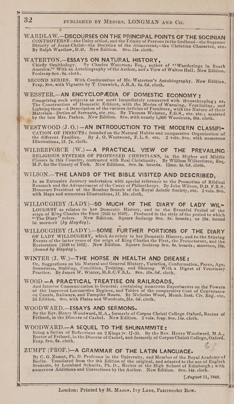 ae « WARDLAW.—DISCOURSES ON THE PRINCIPAL POINTS OF THE SOCINIAN CONTROVERSY —the Unity of God, and the Trinity of Persons inthe Godhead—the Supreme Divinity of Jesus Christ—the Doctrine of the Atonement,—the Christian Character, etc. By Ralph Wardlaw, D.U. New Edition. 8vo. 15s. cloth. WATERTON.—ESSAYS ON NATURAL HISTORY, Chiefly Ornithology. By Charles Waterton, Esq., author of ¢ ‘Wanderings in South America.’’? With an Autobiography of the Author, and a View of Walton Hall. New Edition. Foolscap 8yo. 8s. cloth. SECOND SERIES. With Continuation of Mr. Waterton’s Autobiography. New Edition. Fcap. 8vo. with Vignette by T. Creswick, A.R.A. 6s. 6d. cloth. WEBSTER.—AN ENCYCLOPAEDIA OF DOMESTIC ECONOMY ; Comprising such subjects as are most immediately connected with Housekeeping 3 as, The Construction of Domestic Edifices, with the Modes of Warming, Ventilating, and Lighting them—A Description of the various Articles of Furniture, with the Nature of their Materials— Duties of Servants, etc.etc. By Thomas Webster, F.G.S., etc. etc.; assisted é by the late Mrs. Parkes. New Edition. 8vo. with nearly 1,000 Woodcuts, 50s. cloth. WESTWOOD (J.0.)—AN INTRODUCTION TO THE MODERN CLASSIFI- CATION OF INSECTS; founded on the Natural Habits and comparative Organisation of the different Families. By J. O. Westwood, F,L.S. ete. 2 vols. 8vo. with numerous Illustrations, 27. 7s. cloth. WILBERFORCE (W.)—A PRACTICAL VIEW OF THE PREVAILING - RELIGIOUS SYSTEMS OF PROFESSED CHRISTIANS, in the Higher and Middle Classes in this Country, contrasted with Real Christianity. By William Wilberforce, Esq. M.P. for the County of York. New Editions. 8vo. 8s. boards. 12mo. 4s. 6d. cloth. WILSON.—THE LANDS OF THE BIBLE VISITED AND DESCRIBED, In an Extensive Journey undertaken with special reference to the Promotion of Biblical Research and the Advancement of the Cause of Philanthropy. By John Wilson, D.D. F.R.S, Honorary President of the Bombay Branch of the Royal Asiatic Society, ete. 2 vols. 8vo. with Maps and numerous Illustrations, 17. 16s. cloth. WILLOUGHBY (LADY)—SO MUCH OF THE DIARY OF LADY WIiL«- LOUGHBY as relates to her Domestic History, and to the Eventful Period of the reign of King Charles the First (1635 to 1648). Produced in the style of the period to which ‘<The Diary”’ refers. New Edition. Square foolscap 8vo. 8s. boards; or 18s. bound || in morocco (dy Hayday). WILLOUGHBY (LADY).—SOME FURTHER PORTIONS OF THE DIARY OF LADY WILLOUGHBY, which do relate to her Domestic History, and to the Stirring Events of the latter years of the reign of King Charles the First, the Protectorate, and the Restoration (1648 to 1663). New Edition. Square foolscap 8vo. 8s. boards; morocco, 18s, (bound by Hayday). WINTER (J. W.)—THE HORSE IN HEALTH AND DISEASE: / Or, Suggestions on his Natural and General History, Varieties, Conformation, Paces, Age; Soundness, Stabling, Condition, Training, and Shoeing. With a Digest of Veterinary Practice. By James W. Winter, M.R.C.V.S.L. 8vo. 10s. 6d. cloth, WOOD.—A PRACTICAL TREATISE ON RAILROADS, And Interior Communication in General; containing numerous Experiments on the Powers ( of the Improved Locomotive Engines, and Tables of the comparative Cost of Conveyance |’ on Canals, Railways, and Turnpike Roads. By Nicholas Wood, Memb. Inst. Civ. Eng. ete. 3d Edition, 8vo. with Plates and Wocdcuts, 31s. 6d. cloth. WOODWARD.—ESSAYS AND SERMONS. By the Rev. Henry Woodward, M.A., formerly of Corpus Christi College, Oxford, Rector of Fethard, in the Diocese of Cashel. New Edition. 2 vols. feap. 8vo. 14s. cloth. : WOODWARD.—A SEQUEL TO THE SHUNAMMITE: Being a Series of Reflections on 2 Kings iv. 17-35. By the Rev. Henry Woudward, M.A., Rector of Fethard, in the Diocese of Cashel, and formerly of Corpus Christi College, Oxford. Fcap. 8vo. 6s. cloth, Pd “oY ZUMPT (PROF.)—A GRAMMAR OF THE LATIN LANCGUACE. | By C.G. Zumpt, Ph. D. Professor in the University, and Member of the Royal Academy of Berlin. Translated from the 9th Edition of the original, and adapted to the use of English Students, by Leonhard Schmitz, Ph. D., Rector of the High School of Edinburgh ; with numerous Additions and Corrections by the Author. New Edition. 8vo.14s. cloth. | [August 31, 1848. | = Re ientioos London: Printed by M. Mason, Ivy Lane, Paternoster Row.