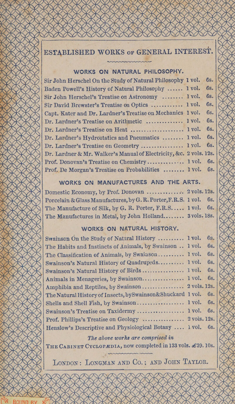ROKK KOR OKO ROR ORR OR RR OR OR RRR TY TYNE ) NV, Qy RRA AAR? VR KYAVIKV AALS ae RRRKE RRS ORK OK (3 SSSI ORI K oK WV ANNAN ESTABLISHED WORKS or ee” wera INTEREST. WORKS ON NATURAL PHILOSOPHY. Sir John Herschel On the Study of Natural Philosophy 1 vol. 6s. Baden Powell’s History of Natural Philosophy ...... ‘Lvol. 6s. Sir John Herschel’s Treatise on Astronomy .......- Ivol. 68. |K Sir David Brewster’s Treatise on Optics .......... + lvol. 68. | CS Capt. Kater and Dr. Lardner’s Treatise on Mechanics. 1 vol. 6s. AK Dr. Lardner’s Treatise on Arithmetic seseeesceesees TVOL ° 68. | cK (/| Dr. Lardner’s Treatise on Heat ............+-++-5+6 LVOl. 68 > Dr. Lardner’s Hydrostatics and Pneumatics ........ lvol. 6s. S ‘Dr. Lardner’s Treatise on Geometry ......00..000045 1vol. 6s. |&amp; | Dr. Lardner &amp; Mr. Walker’s Manual of Electricity, &amp;c. 2 vols. 12s. KS >» Prof. Donovan’s Treatise on Chemistry........ a SE VOle GS: K> Prof. De Morgan’s Treatise on Probabilities ........ lvol. 6s. gS WORKS ON MANUFACTURES AND THE ARTS. S >)| Domestic Economy, by Prof. Donovan ....... ere: . 2 vols. 128.16 Porcelain &amp; Glass Manufactures, byG.R.Porter,F.R.S. lvol. 68. )&amp; \\| The Manufacture of Silk, by G. R. Porter, F.R.S..... lvol. 68. /@S Q The Manufactures in Metal, by John Holland........ 3 vols. 18s. KS WORKS ON NATURAL HISTORY. KS S Swainson On the Study of Nataral History neues l vol. 63. Ke The Habits and Instincts of Animals, by Swainson .. Ivol. 6s. KS d The Classification of Animals, by Swainson.......... lvol. 6s. K Swainson’s Natural History of Quadrupeds......:... lvol. 6s. | 7 Swainson’s Natural History of Birds ............+00+ ivol. 6s. | S | Animals in Menageries, by Swainson...,.......+..+: lvol. 6s. S Amphibia and Reptiles, by Swainson ..........-..++. 2 vols. 12s. | iv The Natural History of Insects, bySwainson&amp;Sbuckard 1vol. 6s. eS Shells and Shell Fish, by Swainson........ Se iblss Lyol. 6s. GX Swainson’s Treatise on Taxidermy .......0..0200e005 lvol.' 6s. K> Prof. Phillips’s Treatise on Geology ......+eseseee0- 2 vols. 12s. &amp;S Henslow’s Descriptive and Physiological Botany .... ivol. 6s. The above works are comprised in THE CABINET CYCLOPADIA, now completed in 133 vols. £39. 10s. Lonpon: LONGMAN AND Co.; anp JoHNn TAYLOR. ORK A, SESS SRC IRR IRI IRI RII IO RRR NNER RRR ORR RRA