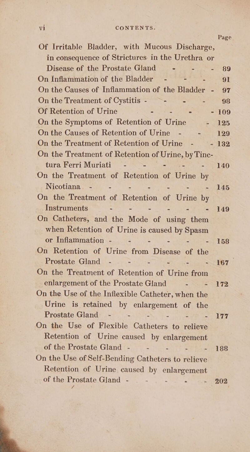 Of Irritable Bladder, with Mucous Discharge, in consequence of Strictures. in the Urethra or Disease of the Prostate Gland - -~ - On inflammation of the Bladder - ibis On the Treatment of Cystitis - ~ - i Of Retention of Urine : J : On the Symptoms of Retention of Urine - On the Causes of Retention of Urine - ” On the Treatment of Retention of Urine - ~~ - On the Treatment of Retention of Urine, by Tinc- tura Ferri Muriati = - - - - - On the Treatment of Retention of eine by Nicotiana. - “ S = : s 3 On the Treatment of Retention of Urine by Instruments - - - - - - On Catheters, and the Mode of using them when Retention of Urine is caused by Spasm or Inflammation - : : ss : = On Retention of Urine from Disease of the Prostate Gland - ~ c hs - On the Treatment of Retention of Urine from enlargement of the Prostate Gland Nuke On the Use of the Inflexible Catheter, when the Urine is retained by enlargement of the Prostate Gland - &gt; E : . On the Use of Flexible Catheters to relieve Retention of Urine caused by enlargement of the Prostate Gland - - - . On the Use of Self-Bending Catheters to relieve Retention of Urine caused by enlargement of the Prostate Gland - . : - Vi Page 89 91 97 98 109 125 129 132 140 145 149 158 167 172 177 188 202