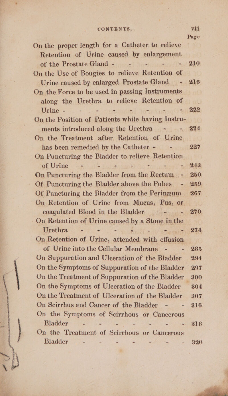 Page On the proper length for a Catheter to relieve Retention of Urine caused by enlargement of the Prostate Gland - . - - - 210 On the Use of Bougies to relieve Retention of Urine caused by enlarged Prostate Gland - 216 On the Force to be used in passing Instruments along the Urethra to relieve Retention of Urine - - “ - “ - - - 222 On the Position of Patients while having Instru- ‘ments introduced along the Urethra - - 224 On the Treatment after Retention of Urine has been remedied by the Catheter - - 227 On Puncturing the Bladder to relieve Retention of Urine - - - - - - - 243 On Puncturing the Bladder from the Rectum - 250 Of Puncturing the Bladder above the Pubes - 259 Of Puncturing the Bladder from the Perineum 267 On Retention of Urine from Mucus, Pus, or coagulated Blood in the Bladder —— - - 270 On Retention of Urine caused by a Stone in the Urethra - mth 9 cin - py - QA On Retention of. Urine, attended with effusion of Urine into the Cellular Membrane - - 285 On Suppuration and Ulceration of the Bladder 294 On the Symptoms of Suppuration of the Bladder 297 On the Treatment of Suppuration of the Bladder 300 On the Symptoms of Ulceration of the Bladder 304 On the Treatment of Ulceration of the Bladder 307 On Scirrhus and Cancer of the Bladder - - 316 On the Symptoms of Scirrhous or Cancerous Bladder 5 7 : . - : - 318 On the Treatment of Scirrhous or Cancerous Bladder _ - : 2 = - ie - 320