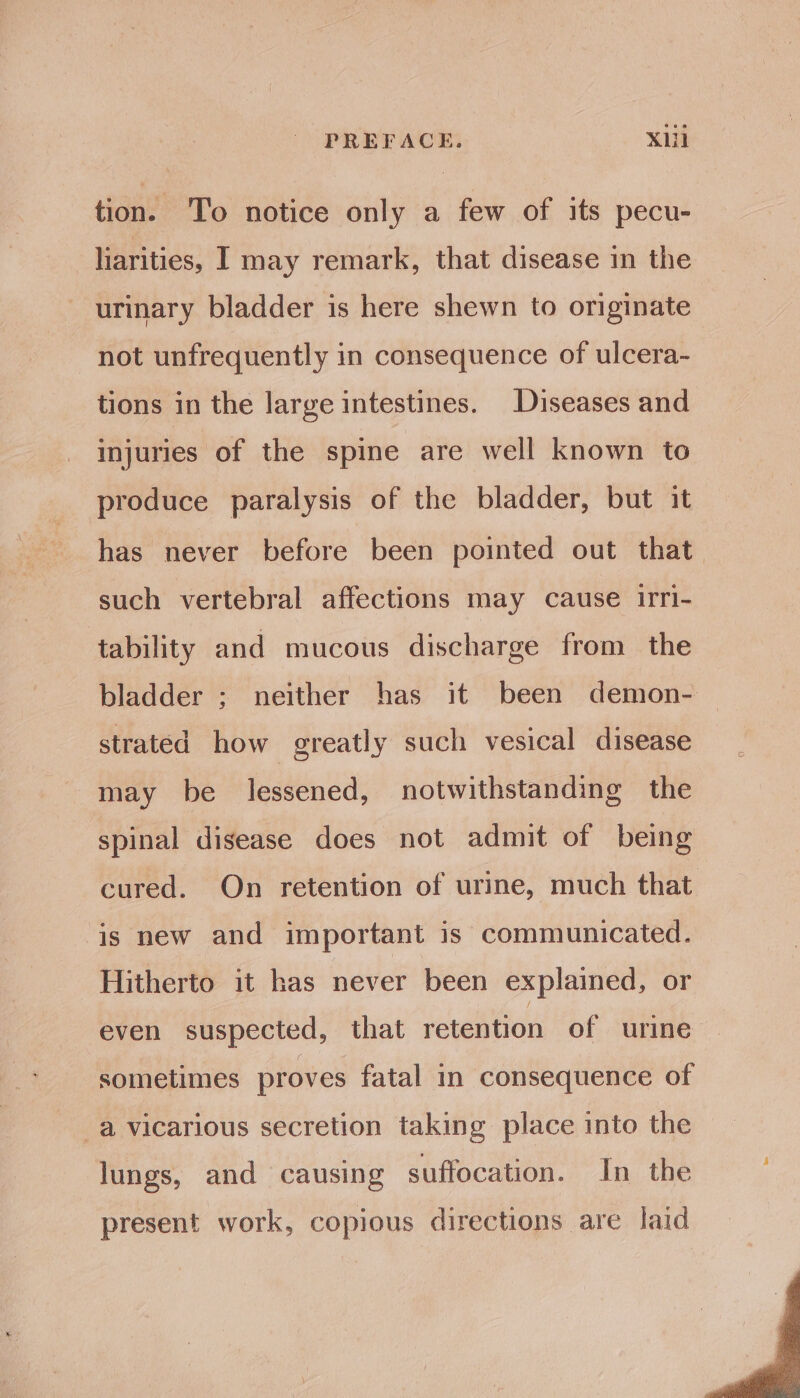 tion. To notice only a few of its pecu- liarities, I may remark, that disease in the urinary bladder is here shewn to originate not unfrequently in consequence of ulcera- tions in the large intestines. Diseases and injuries of the spine are well known to produce paralysis of the bladder, but it has never before been pointed out that— such vertebral affections may cause irri- tability and mucous discharge from the bladder ; neither has it been demon- strated how greatly such vesical disease may be lessened, notwithstanding the spinal disease does not admit of being cured. On retention of urine, much that is new and important is communicated. Hitherto it has never been explained, or even suspected, that retention of urine sometimes proves fatal in consequence of a vicarious secretion taking place into the lungs, and causing suffocation. In the present work, copious directions are laid