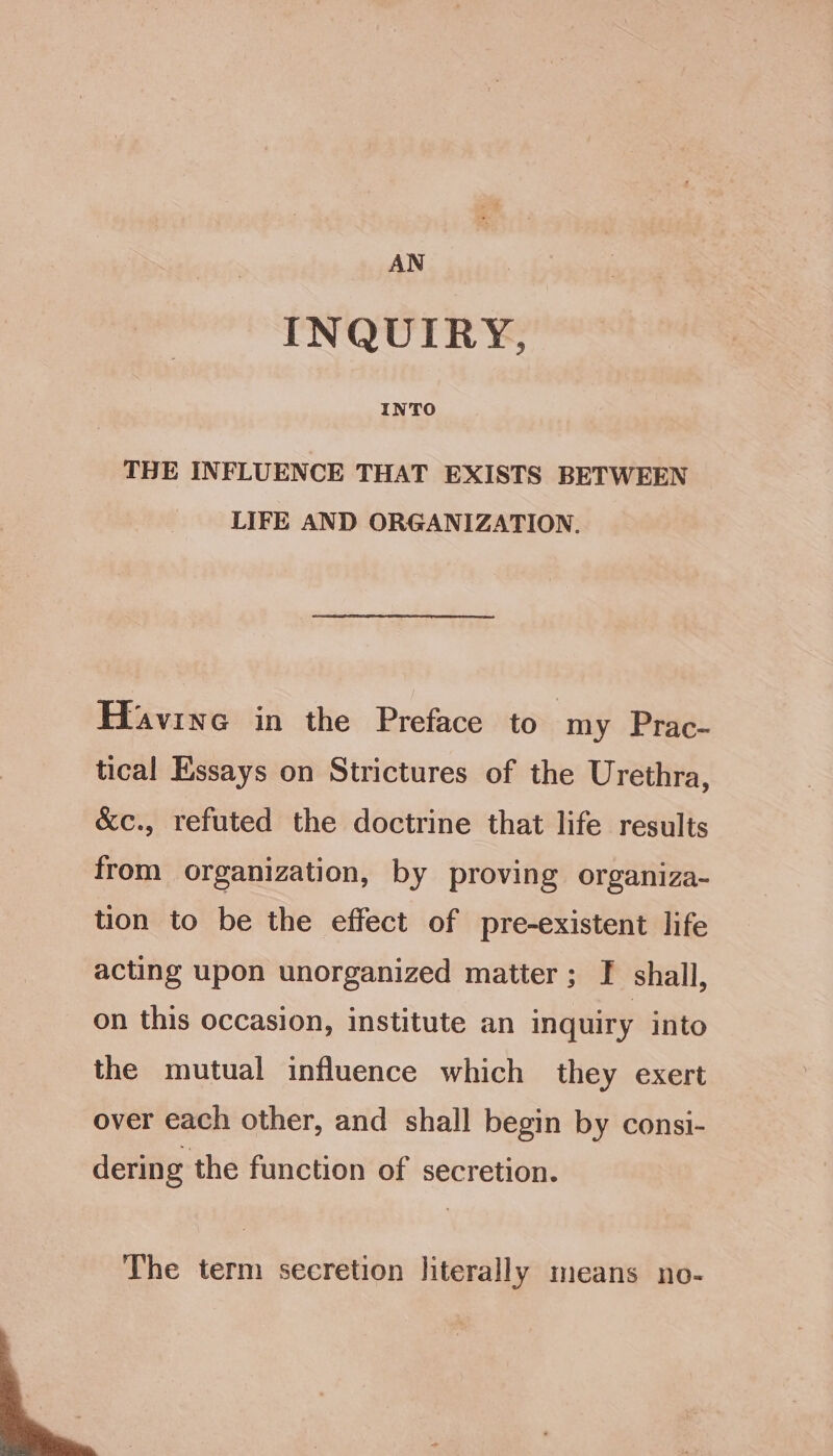 INQUIRY, INTO TBE INFLUENCE THAT EXISTS BETWEEN LIFE AND ORGANIZATION. Hfavine in the Preface to my Prac- tical Essays on Strictures of the Urethra, &amp;c., refuted the doctrine that life results from organization, by proving organiza- tion to be the effect of pre-existent life acting upon unorganized matter; F shall, on this occasion, institute an inquiry into the mutual influence which they exert over each other, and shall begin by consi- derin g the function of secretion. The term secretion literally means no-