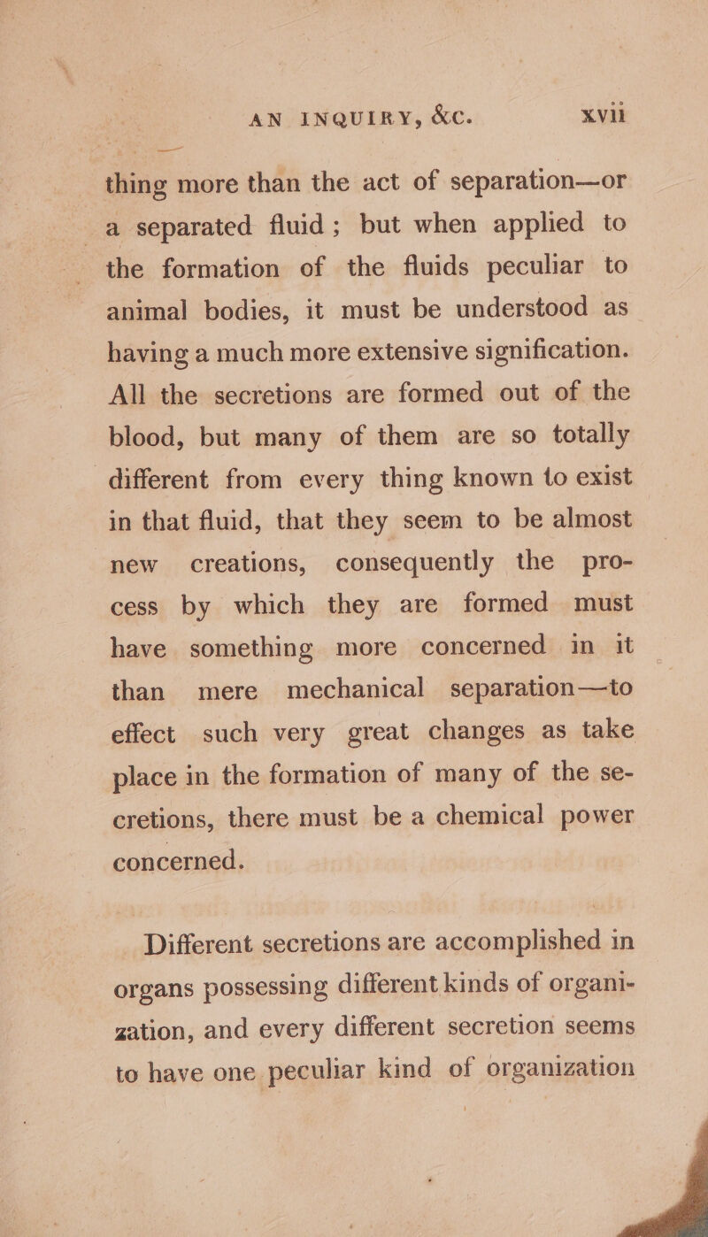 —— thing more than the act of separation—or a separated fluid; but when applied to the formation of the fluids peculiar to animal bodies, it must be understood as having a much more extensive signification. All the secretions are formed out of the blood, but many of them are so totally different from every thing known to exist in that fluid, that they seem to be almost new creations, consequently the pro- cess by which they are formed must have something more concerned in it than mere mechanical separation—to effect. such very great changes as take place in the formation of many of the se- cretions, there must be a chemical power concerned. Different secretions are accomplished in organs possessing different kinds of organi- gation, and every different secretion seems to have one peculiar kind of organization