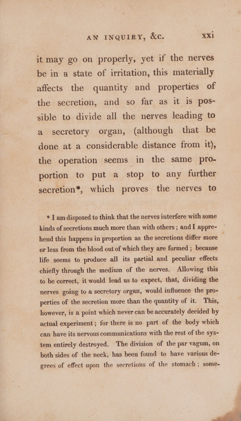 it may go on properly, yet if the nerves be in a state of irritation, this materially affects the quantity and properties of the secretion, and so far as it is pos- sible to divide all the nerves leading to a secretory organ, (although that be done at a considerable distance from it), the operation seems in the same pro- portion to put a stop to any further secretion*, which proves the nerves to * I am disposed to think that the nerves interfere with some kinds of secretions much more than with others ; andI appre- hend this happens in proportion as the secretions differ more | or less from the blood out of which they are formed ; because life seems to produce all its partial and peculiar effects chiefly through the medium of the nerves. Allowing this to be correct, it would lead us to expect, that, dividing the nerves going to a secretory organ, would influence the pro- perties of the secretion more than the quantity of it. This, however, is a point which never can be accurately decided by actual experiment ; for there is no part of the body which can have its nervous communications with the rest of the sys- 3 tem entirely destroyed. The division of the par vagum, on both sides of the neck, has been found to have various de- grees of effect upon the secretions of the stomach ; some-