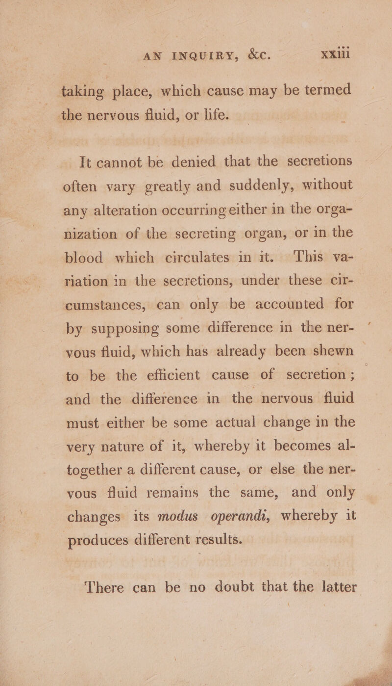 taking place, which cause may be termed the nervous fluid, or life. It cannot be denied that the secretions often vary greatly and suddenly, without any alteration occurring either in the orga- nization of the secreting organ, or in the blood which circulates in it. This va- riation in the secretions, under these cir- cumstances, can only be accounted for by supposing some difference in the ner- vous fluid, which has already been shewn — to be the efficient cause of secretion ; and the difference in the nervous fluid must either be some actual change in the very nature of it, whereby it becomes al- together a different cause, or else the ner- vous fluid remains the same, and only changes its modus operandi, whereby it produces different results. There can be no doubt that the latter