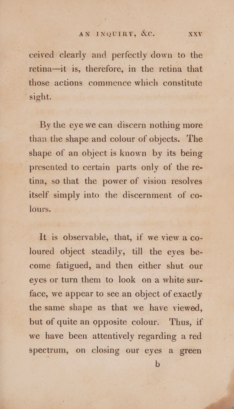 ceived clearly and perfectly down to the retina—it 1s, therefore, in the retina that those actions commence which constitute sight. By the eye we can discern nothing more than the shape and colour of objects. The shape of an object is known by its being presented to certain parts only of the re- tina, so that the power of vision resolves itself simply into the discernment of co- lours. It is observable, that, if we view a co- loured object steadily, till the eyes be- come fatigued, and then either shut our eyes or turn them to look on a white sur- face, we appear to see an object of exactly the same shape as that we have viewed, but of quite an opposite colour. Thus, if we have been attentively regarding a red spectrum, on closing our eyes a green b