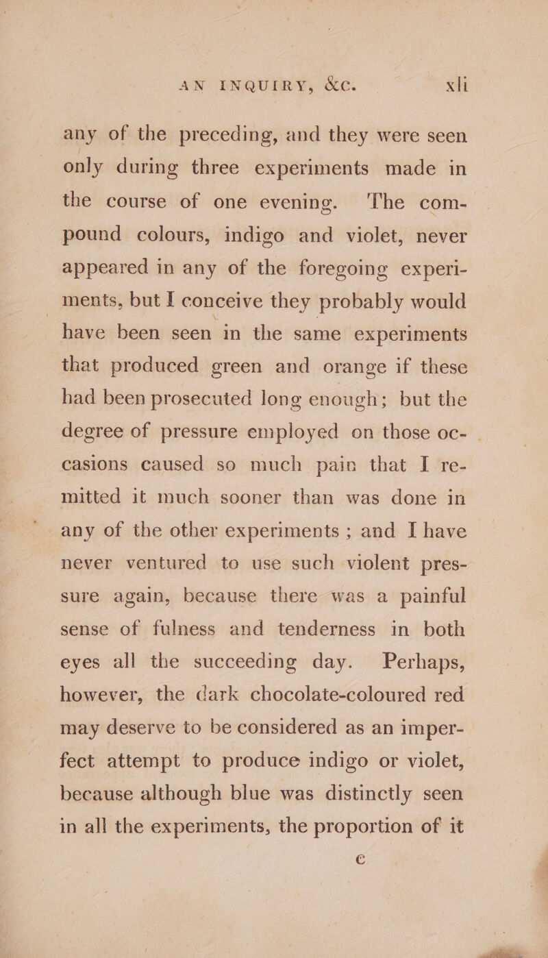any of the preceding, and they were seen only during three experiments made in the course of one evening. ‘The com- pound colours, indigo and violet, never appeared in any of the foregoing experi- ments, but I conceive they probably would have been seen in the same experiments that produced green and orange if these had been prosecuted long enough; but the degree of pressure employed on those oc- casions caused so much pain that I re- mitted it much sooner than was done in any of the other experiments ; and I have never ventured to use such violent pres- sure again, because there was a painful sense of fulness and tenderness in both eyes all the succeeding day. Perhaps, however, the cark chocolate-coloured red may deserve to be considered as an imper- fect attempt to produce indigo or violet, because although blue was distinctly seen in all the experiments, the proportion of it €