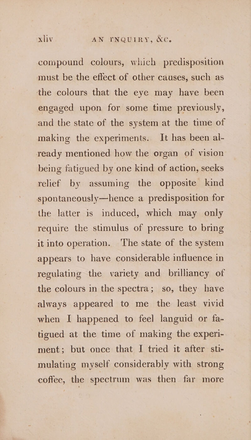 compound colours, which predisposition must be the effect of other causes, such as the colours that the eye may have been engaged upon for some time previously, and the state of the system at the time of making the experiments. It has been al- teady mentioned how the organ of vision being fatigued by one kind of action, seeks relief by assuming the opposite kind spontaneously—hence a predisposition for the latter is induced, which may only require the stimulus of pressure to bring it into operation. ‘The state of the system appears to have considerable influence in regulating the variety and brilliancy of the colours in the spectra; so, they have always appeared to me the least vivid when I happened to feel languid or fa- tigued at the time of making the experi- ment; but once that I tried it after sti- mulating myself considerably with strong coffee, the spectrum was then far more