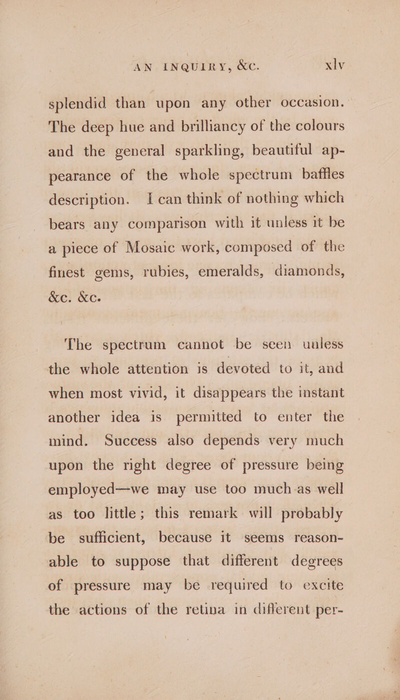 splendid than upon any other occasion. The deep hue and brilliancy of the colours and the general sparkling, beautiful ap- pearance of the whole spectrum baffles description. {can think of nothing which bears any comparison with it unless it be a piece of Mosaic work, composed of the finest gems, rubies, emeralds, diamonds, &amp;ec. &amp;c. The spectrum cannot be seen unless the whole attention is devoted to it, and when most vivid, it disappears the instant another idea is permitted to enter the mind. Success also depends very much upon the right degree of pressure being employed—we may use too much as well as too little; this remark will probably be sufficient, because it seems reason- able to suppose that different degrees of pressure may be required to excite the actions of the retina in different per-