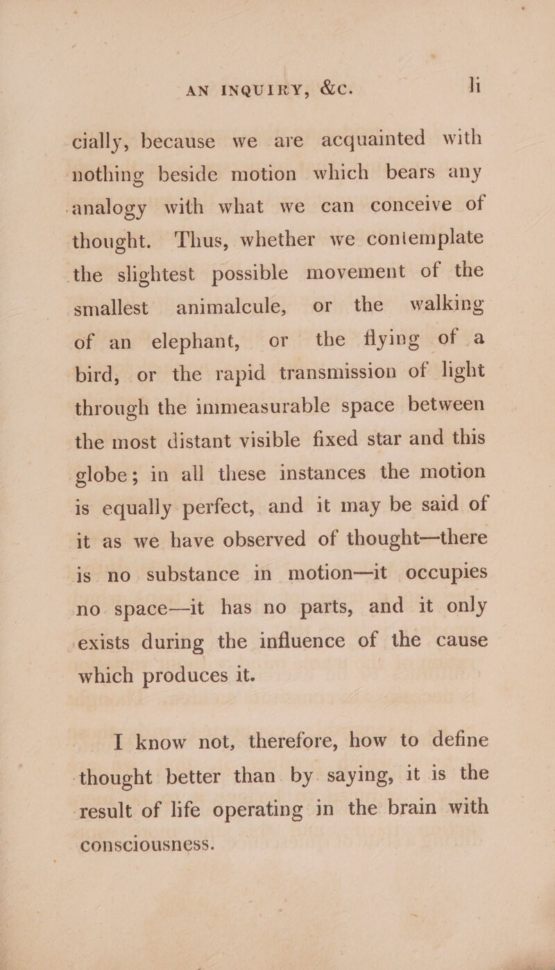 cially, because we are acquainted with nothing beside motion which bears any analogy with what we can conceive of thought. Thus, whether we contemplate the slightest possible movement of the smallest animalcule, or the walking of an elephant, or the flying of fa bird, or the rapid transmission of light through the immeasurable space between the most distant visible fixed star and this globe; in all these instances the motion is equally perfect, and it may be said of it as we have observed of thought—there js no substance in motion—it occupies no. space—it has no parts, and it only -exists during the influence of the cause which produces it. I know not, therefore, how to define thought better than. by saying, it is the result of life operating in the brain with consciousness.