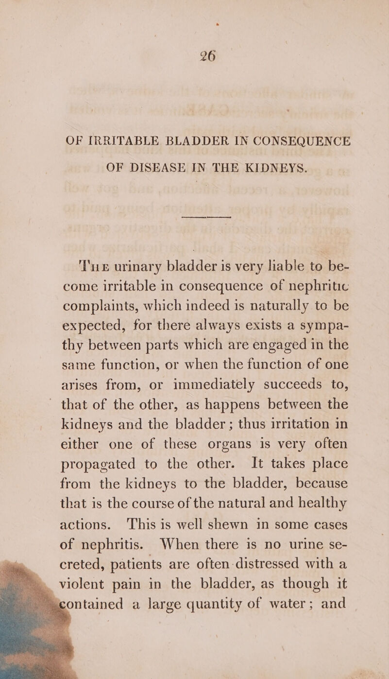 t© N OF IRRITABLE BLADDER IN CONSEQUENCE OF DISEASE IN THE KIDNEYS. ‘Te urinary bladder is very hable to be- come irritable in consequence of nephritic complaints, which indeed is naturally to be expected, for there always exists a sympa- thy between parts which are engaged in the same function, or when the function of one arises from, or immediately succeeds to, that of the other, as happens between the kidneys and the bladder; thus irritation in either one of these organs is very often propagated to the other. It takes place from the kidneys to the bladder, because that is the course of the natural and healthy actions. ‘This is well shewn in some cases of nephritis. When there is no urine se- creted, patients are often-distressed with a contained a large quantity of water; and