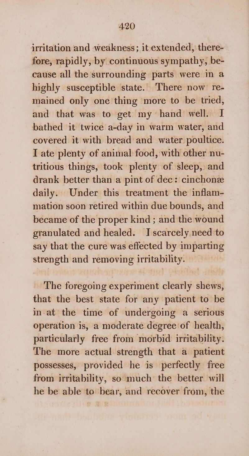 yritation and weakness; it extended, there- fore, rapidly, by continuous sympathy, be- cause all the surrounding parts were in a highly susceptible state. There now re- mained only one thing more to be tried, and that was to get my hand well. I bathed it twice a-day in warm water, and covered it with bread and water poultice. I ate plenty of animal food, with other nu- tritious things, took plenty of sleep, and drank better than a pint of dec: cinchone daily. Under this treatment the inflam- mation soon retired within due bounds, and became of the proper kind ; and the wound granulated and healed. JI scarcely need to say that the cure was effected by imparting strength and removing irritability. The foregoing experiment clearly shews, that the best state for any patient to be in-at the time of undergoing a serious operation is, a moderate degree of health, particularly free from morbid irritability. The more actual strength that a patient possesses, provided he is perfectly free from irritability, so much the better will he be able to bear, and recover from, the