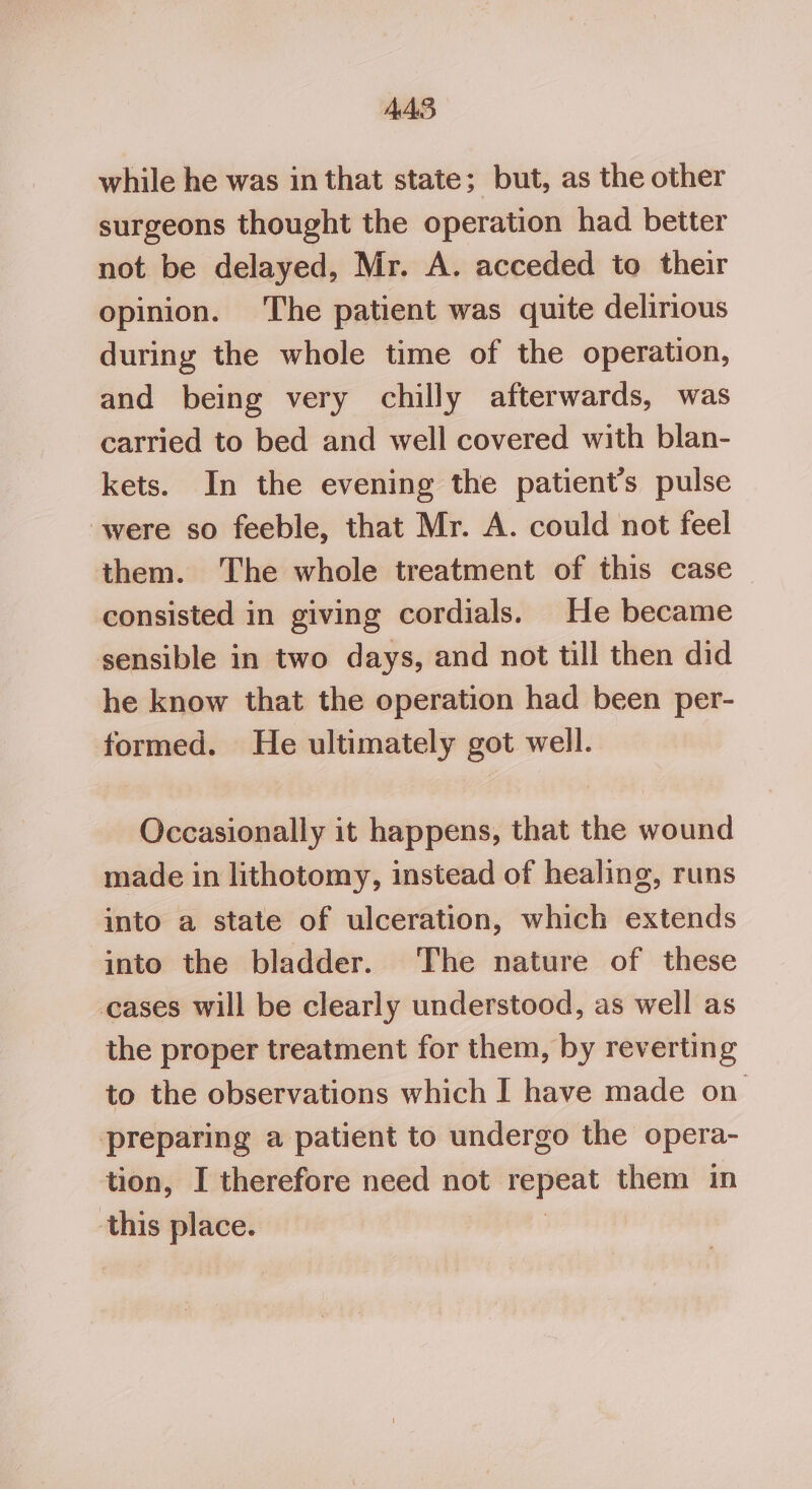 AAS while he was in that state; but, as the other surgeons thought the operation had better not be delayed, Mr. A. acceded to their opinion. The patient was quite delirious during the whole time of the operation, and being very chilly afterwards, was carried to bed and well covered with blan- kets. In the evening the patient’s pulse were so feeble, that Mr. A. could not feel them. The whole treatment of this case consisted in giving cordials. He became sensible in two days, and not till then did he know that the operation had been per- formed. He ultimately got well. Occasionally it happens, that the wound made in lithotomy, instead of healing, runs into a state of ulceration, which extends into the bladder. The nature of these cases will be clearly understood, as well as the proper treatment for them, by reverting to the observations which I have made on preparing a patient to undergo the opera- tion, I therefore need not repeat them in this place. :