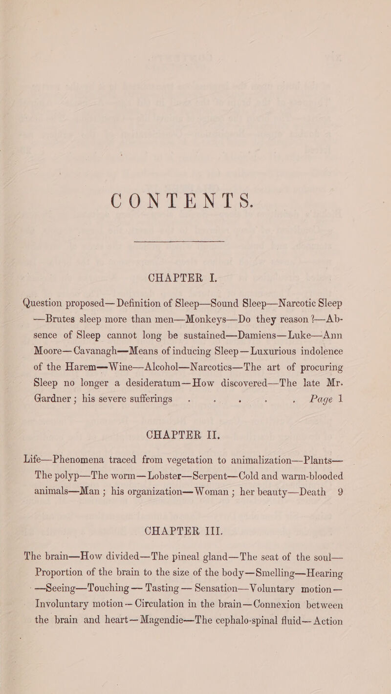 CONTENTS. CHAPTER I. Question proposed— Definition of Sleep—Sound Sleep—Narcotic Sleep —Brutes sleep more than men—Monkeys—Do they reason ?—Ab- sence of Sleep cannot long be sustained—Damiens—Luke—Ann Moore— Cayanagh—Means of inducing Sleep— Luxurious indolenee of the Harem—Wine—Alcohol—Narcotics—The art of procuring Sleep no longer a desideratum—How discovered—The late Mr. Gardner ; his severe sufferings. : . : . Page 1 CHAPTER II. - Life—Phenomena traced from vegetation to animalization—-Plants— The polyp—The worm— Lobster—Serpent—Cold and warm-blooded animals—Man ; his organization—Woman ; her beauty—Death 9 CHAPTER III. The brain—How divided—The pineal gland—The seat of the soul— Proportion of the brain to the size of the body—Smelling—Hearing - —Seeing—Touching — Tasting — Sensation—-Voluntary motion — Involuntary motion — Circulation in the brain—Connexion between the brain and heart—Magendie—The cephalo-spinal fluid— Action