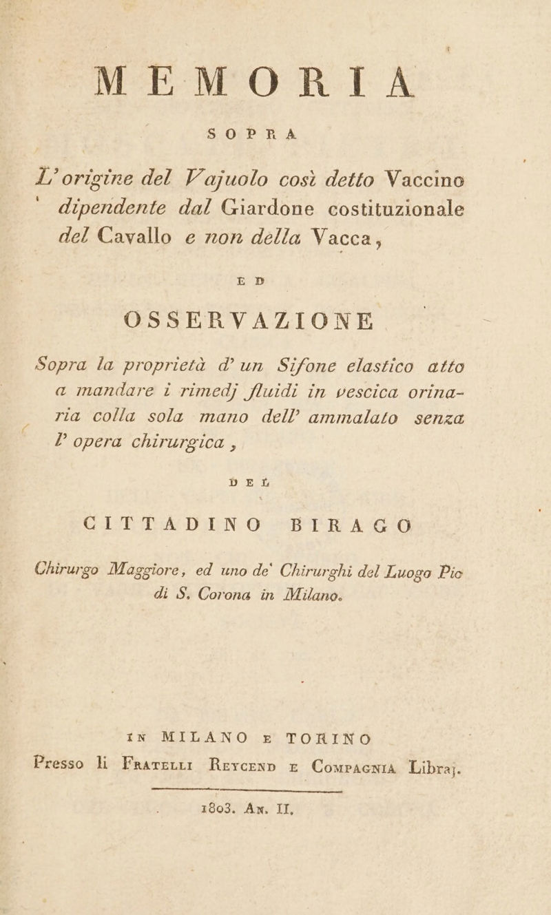 MEMORTA= L'origine del Vajuolo così detto Vaccino dipendente dal Giardone costituzionale del Cavallo e ron della Vacca, OSSERVAZIONE Sopra la proprietà d’ un Sifone elastico atto a mandare i rimedj fluidi in vescica orina- ria colla sola mano dell’ ammalato senza D opera chirurgica , DEL Cbs DEN O ETRE AO Chirurgo Maggiore, ed uno de' Chirurghi del Luogo Pio di S. Corona in Milano. in MILANO x TORINO Presso li FrareLtr ReyceNnn E ComPAGNIA Libra]. 1003. An, II,