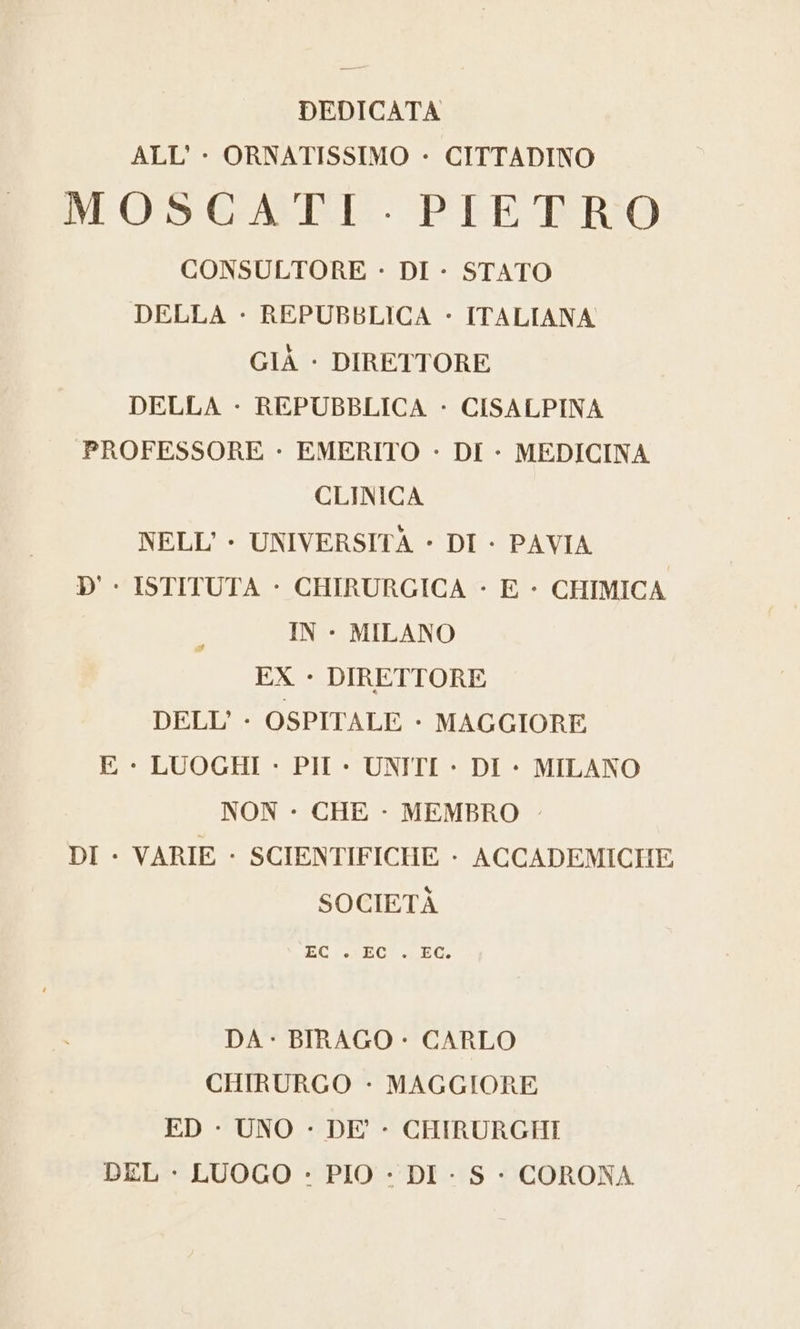 ALL'- ORNATISSIMO - CITTADINO NCOS!GAESTRTE P'EE-FTRRIO CONSULTORE - DI - STATO DELLA + REPUBBLICA - ITALIANA GIÀ - DIRETTORE DELLA - REPUBBLICA - CISALPINA PROFESSORE - EMERITO - DI - MEDICINA CLINICA NELL'- UNIVERSITÀ - DI - PAVIA D' - ISTITUTA - CHIRURGICA - E - CHIMICA IN - MILANO EX - DIRETTORE DELL’ - OSPITALE + MAGGIORE E - LUOGHI - PII - UNITI - DI + MILANO NON - CHE - MEMBRO - DI - VARIE - SCIENTIFICHE - ACCADEMICHE SOCIETÀ EC . EC . EG. DA - BIRAGO - CARLO CHIRURGO - MAGGIORE ED - UNO - DE’ - CHIRURGHI DEL + LUOGO - PIO - DI - S - CORONA