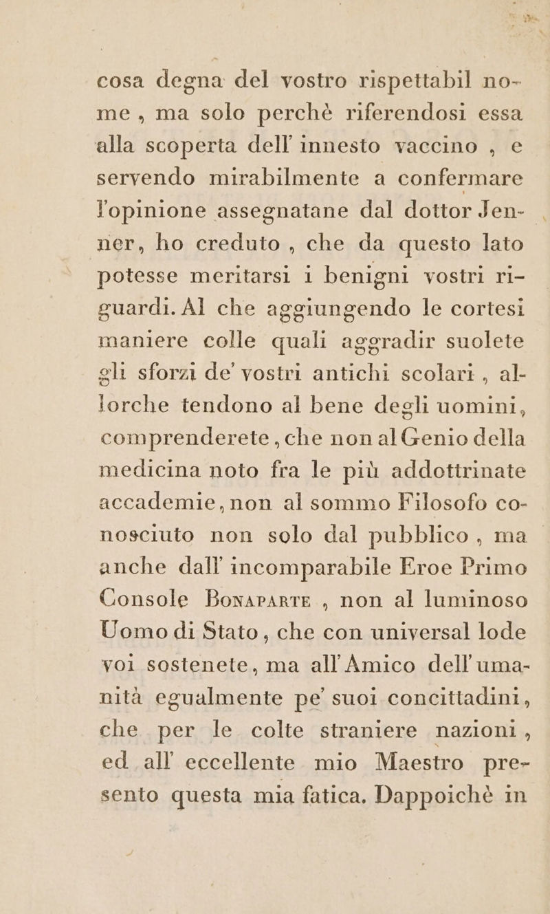 cosa degna del vostro rispettabil no- me , ma solo perchè riferendosi essa alla scoperta dell'innesto vaccino , e servendo mirabilmente a confermare lopinione assegnatane dal dottor Jen- ner, ho creduto , che da questo lato potesse meritarsi i benigni vostri ri- guardi. Al che aggiungendo le cortesi maniere colle quali aggradir suolete gli sforzi de vostri antichi scolari , al- forche tendono al bene degli uomini, comprenderete, che non al Genio della medicina noto fra le più addottrinate accademie, non al sommo Filosofo co- nosciuto non solo dal pubblico, ma anche dall incomparabile Eroe Primo Console Bonaparte, non al luminoso Uomo di Stato, che con universal lode yoi sostenete, ma all Amico dell'uma- nità egualmente pe’ suoi concittadini, che per le colte straniere nazioni , ed. all’ eccellente mio Maestro pre- sento questa mia fatica. Dappoichè in