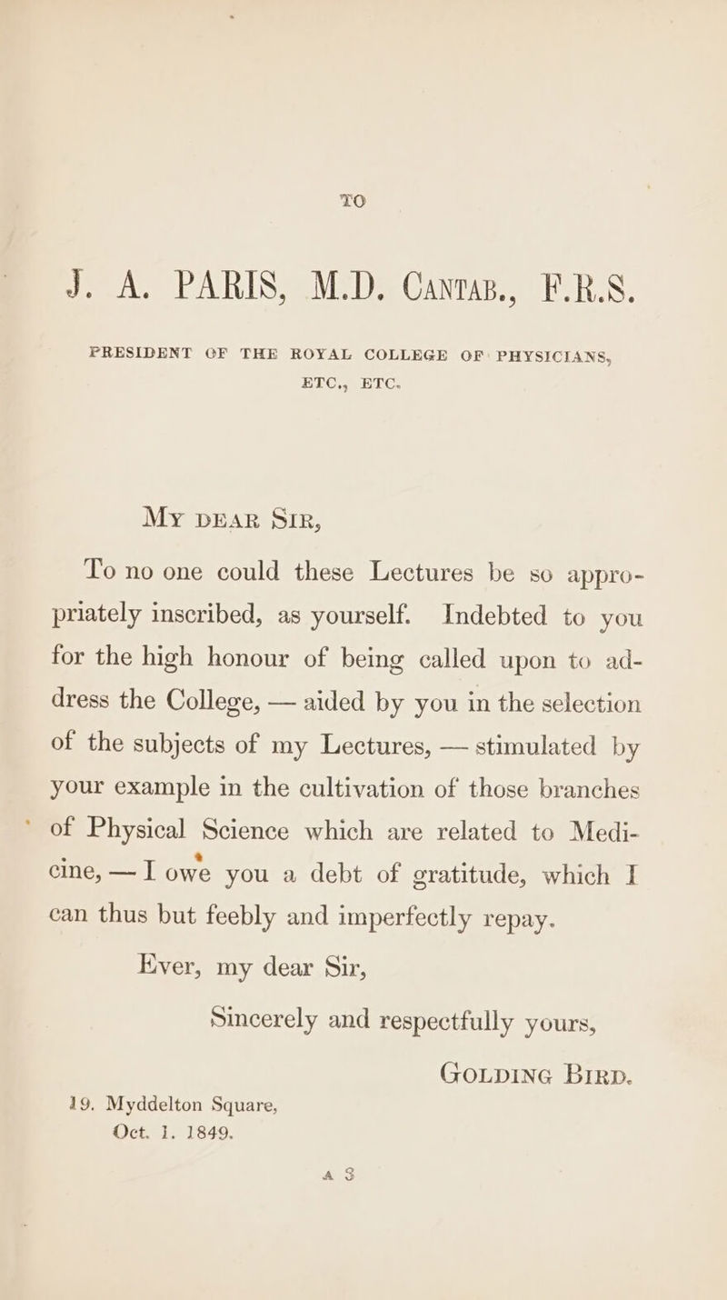 TO J. A. PARIS, M.D. Cantaz., F.R.S. PRESIDENT GF THE ROYAL COLLEGE OF PHYSICIANS, ELC, ETC. My pear Sir, To no one could these Lectures be so appro- priately inscribed, as yourself. Indebted to you for the high honour of being called upon to ad- dress the College, — aided by you in the selection of the subjects of my Lectures, — stimulated by your example in the cultivation of those branches ' of Physical Science which are related to Medi- cine, — I owe you a debt of gratitude, which I can thus but feebly and imperfectly repay. Ever, my dear Sir, Sincerely and respectfully yours, GOLDING Brirp. 19. Myddelton Square, Oct. 1. 1849.