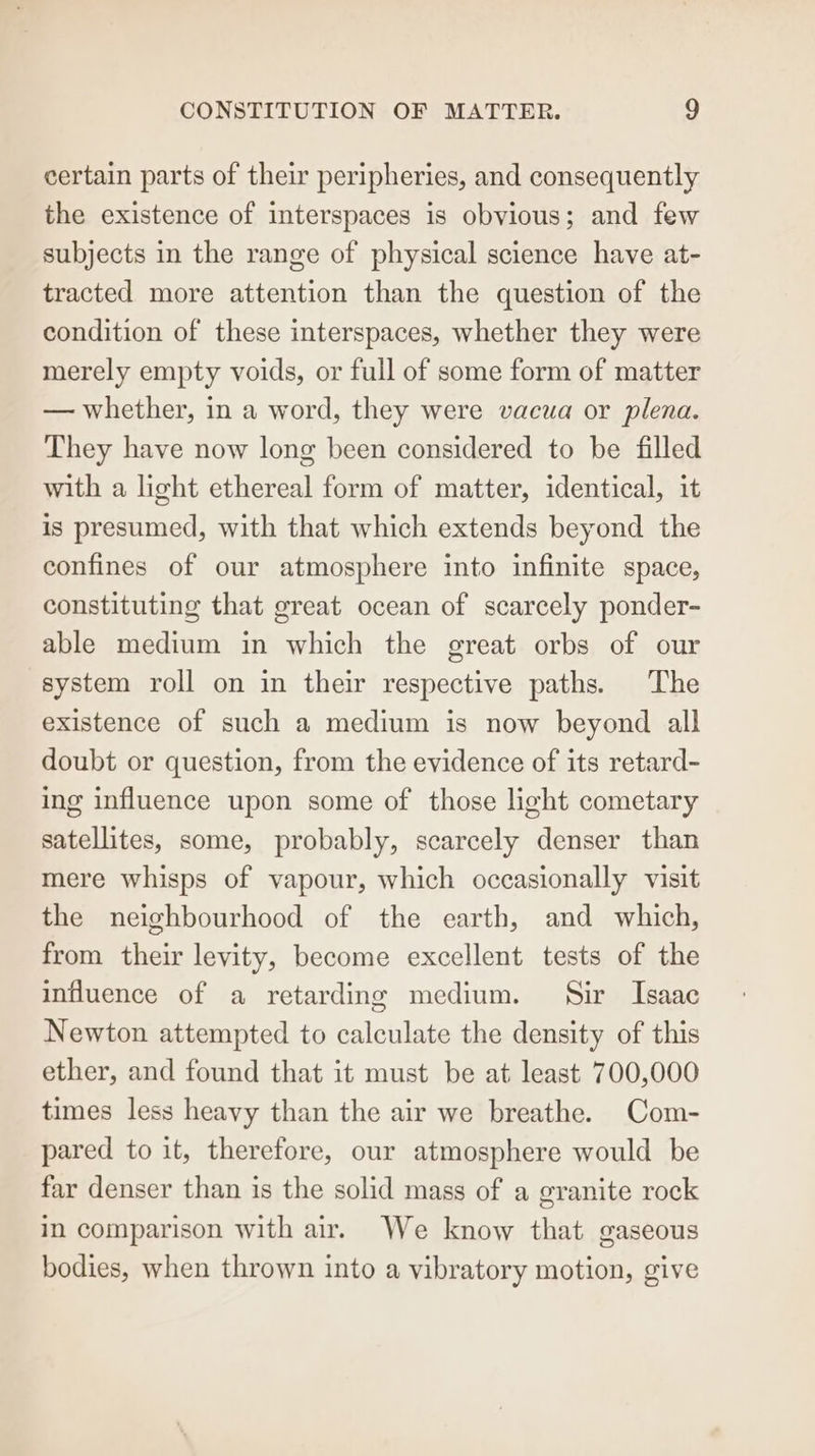 certain parts of their peripheries, and consequently the existence of interspaces is obvious; and few subjects in the range of physical science have at- tracted more attention than the question of the condition of these interspaces, whether they were merely empty voids, or full of some form of matter — whether, in a word, they were vacua or plena. They have now long been considered to be filled with a light ethereal form of matter, identical, it is presumed, with that which extends beyond the confines of our atmosphere into infinite space, constituting that great ocean of scarcely ponder- able medium in which the great orbs of our system roll on in their respective paths. The existence of such a medium is now beyond all doubt or question, from the evidence of its retard- ing influence upon some of those light cometary satellites, some, probably, scarcely denser than mere whisps of vapour, which occasionally visit the neighbourhood of the earth, and which, from their levity, become excellent tests of the influence of a retarding medium. Sir Isaac Newton attempted to calculate the density of this ether, and found that it must be at least 700,000 times less heavy than the air we breathe. Com- pared to it, therefore, our atmosphere would be far denser than is the solid mass of a granite rock in comparison with air. We know that gaseous bodies, when thrown into a vibratory motion, give