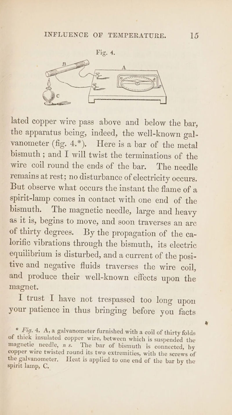 lated copper wire pass above and below the bar, the apparatus being, indeed, the well-known gal- vanometer (fig. 4.*), Here is a bar of the metal bismuth ; and I will twist the terminations of the wire coil round the ends of the bar. The needle remains at rest; no disturbance of electricity occurs. But observe what occurs the instant the flame of a spirit-lamp comes in contact with one end of the bismuth. The magnetic needle, large and heavy as it is, begins to move, and soon traverses an arc of thirty degrees. By the propagation of the ca- lorific vibrations through the bismuth, its electric equilibrium is disturbed, and a current of the posi- tive and negative fluids traverses the wire coil, and produce their well-known effects upon the magnet. | I trust I have not trespassed too long upon your patience in thus bringing before you facts * fig. 4. A,a galvanometer furnished with a eoil of thirty folds of thick insulated copper wire, between which is suspended the magnetic needle, ns. The bar of bismuth is connected, by copper wire twisted round its two extremities, with the screws of the galvanometer, Heat is applied to one end of the bar by the spirit lamp, C,