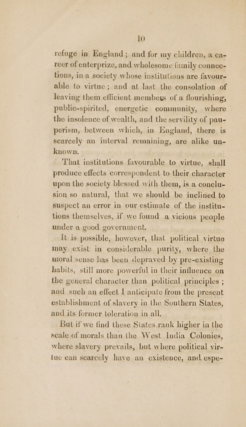 refuge in England; and for my children, a ca- reer of enterprize, and wholesome family connec- tions, in a society whose institutions are favour- able to virtue; and at last the consolation of leaving them efficient membexs of a flourishing, public-spirited, energetic community, where the insolence of wealth, and the servility of pau- perism, between which, in England, there is scarcely an interval remaining, are alike un- known. That institutions favourable to virtue, shall produce effects correspondent to their character upon the society blessed with them, is a conclu- sion so natural, that we should be inclined to suspect an error in our estimate of the institu- tions themselves, if we found a vicious people under a good government. | It is possible, however, that political virtue may exist in considerable. purity, where the moral sense has been depraved by pre-existing habits, still more powerful in their influence on the general character than political principles ; and such an effect [ anticipate from the present establishment of slavery in tie Southern States, and its former tolcration in all. But if we find these States rank higher in the scale of morals than ithe West India Colonies, where slavery prevails, but where political vir- tue can scarcely have an existence, and espe-