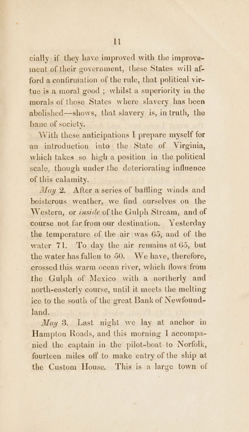 i cially if they have improved with the improve- ment of their goverament, ihese States will af- ford a confirmation of the rule, that political vir- tue is a moral good ; whilst a superiority in the morals of those States where slavery has been abolished—shows, that slavery is, in truth, the bane of society. With these anticipations I prepare myself for an introduction into the State of Virginia, which takes so high a position in the political scale, though under the deteriorating influence of this calamity. ‘fay 2. After a series of bafiling winds and boisterous weather, we find ourselves on the Western, or énstde of the Gulph Stream, and of course not far from our destination. Yesterday the temperature of the air was 65, and of the water 71. To day the air remains at 65, but the water has fallen to 50. We have, therefore, crossed this warm ocean river, which flows from the Gulph of Mexico with a northerly and north-easterly course, until it meets the melting ice to the south of the great Bank of Newfound- land. May 3. Last night we lay at anchor in Hampton Roads, and this morning I accompa- nied the captain in the pilot-boat to Norfolk, fourteen miles off to make entry of the ship at the Custom House. This is a large town of