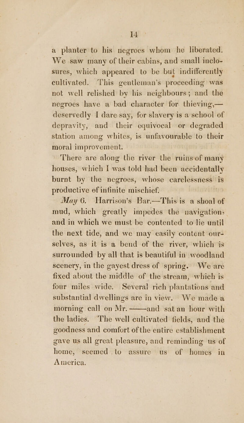 a planter to his negroes whom he liberated. We saw many of their cabins, and small inclo- sures, which appeared to be but indifferently cultivated. This gentleman’s proceeding was not well relished by his neighbours; and the negroes have a bad character for thieving,— deservedly I dare say, for slavery is a school of depravity, and their equivocal or degraded station among whites, is unfavourable to their moral improvement. There are along the river the ruins‘of many houses, which I was told had been accidentally burnt by the negroes, whose carelessness is productive of infinite mischief. May 6. Harrison’s Bar.—This is a shoal of mud, which greatly impedes the navigation, and in which we must be contented to lie until the next tide, and we may easily content our- selves, as it is a bend of the river, which is surrounded by all that is beautiful in woodland scenery, in the gayest dress of spring. We are fixed about the middle of the stream, which is four miles wide. Several rich plantations and substantial dwellings are in view. We madea morning call on Mr. and satan hour with the ladies. The well cultivated fields, and the eoodness and comfort of the entire establishment gave us all great pleasure, and reminding us of home, seemed .to assure us of homes in America.