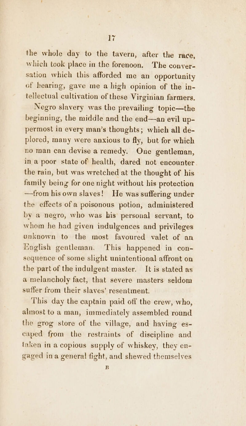 the whole day to the tavern, after the race, which took place in the forenoon. The conver- sation which this afforded me an opportunity of hearing, gave me a high opinion of the in- tellectual cultivation of these Virginian farmers. Negro slavery was the prevailing topic—the beginning, the middle and the end—an evil up- permost in every man’s thoughts; which all de- plored, many were anxious to fly, but for which no man can devise a remedy. One gentleman, in a poor state of health, dared not encounter the rain, but was wretched at the thought of his family being for one night without his protection —from his own slaves! He was suffering under the effects of a poisonous potion, administered by a negro, who was his’ personal servant, to whom he had given indulgences and privileges unknown to the most favoured valet of an English gentleman. This happened in con- sequence of some slight unintentional affront on the part of the indulgent master. It is stated as a melancholy fact, that severe masters seldom suffer from their slaves’ resentment. This day the captain paid off the crew, who, almost to a man, immediately assembled round the grog store of the village, and having es- caped from the restraints of discipline and taken in a copious supply of whiskey, they en- gaged ina general fight, and shewed themselves B