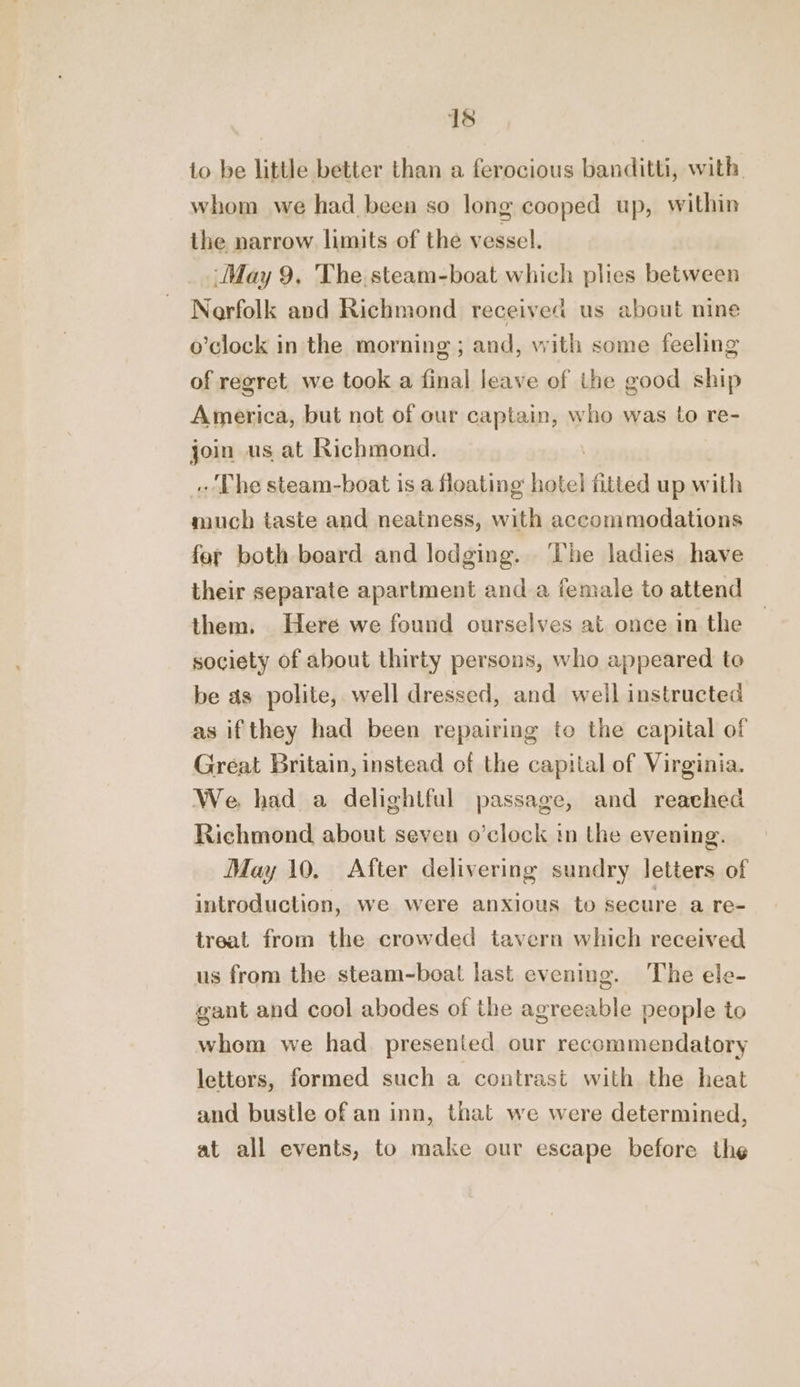 to be little better than a ferocious banditti, with whom we had been so long cooped up, within the narrow limits of the vessel. ‘May 9, The steam-boat which plies between Nearfolk and Richmond received us about nine o’clock in the morning ; and, with some feeling of regret. we took a final leave of the good ship America, but not of our captain, who was to re- join us at Richmond. The steam-boat is a floating: hotel fitted up with much taste and neatness, with accommodations fet both beard and lodging. ‘he ladies have their separate apartment and a female to attend them. Here we found ourselves at once in the society of about thirty persons, who appeared to be as polite, well dressed, and well instructed as if they had been repairing to the capital of Great Britain, instead of the capital of Virginia. We had a delightful passage, and reached Richmond about seven o’clock in the evening. May 10. After delivering sundry letters of introduction, we were anxious to secure a re- treat from the crowded tavern which received us from the steam-boat last evening. The ele- gant and cool abodes of the agreeable people to whom we had. presented our recommendatory letters, formed such a contrast with the heat and bustle of an inn, that we were determined, at all events, to make our escape before the