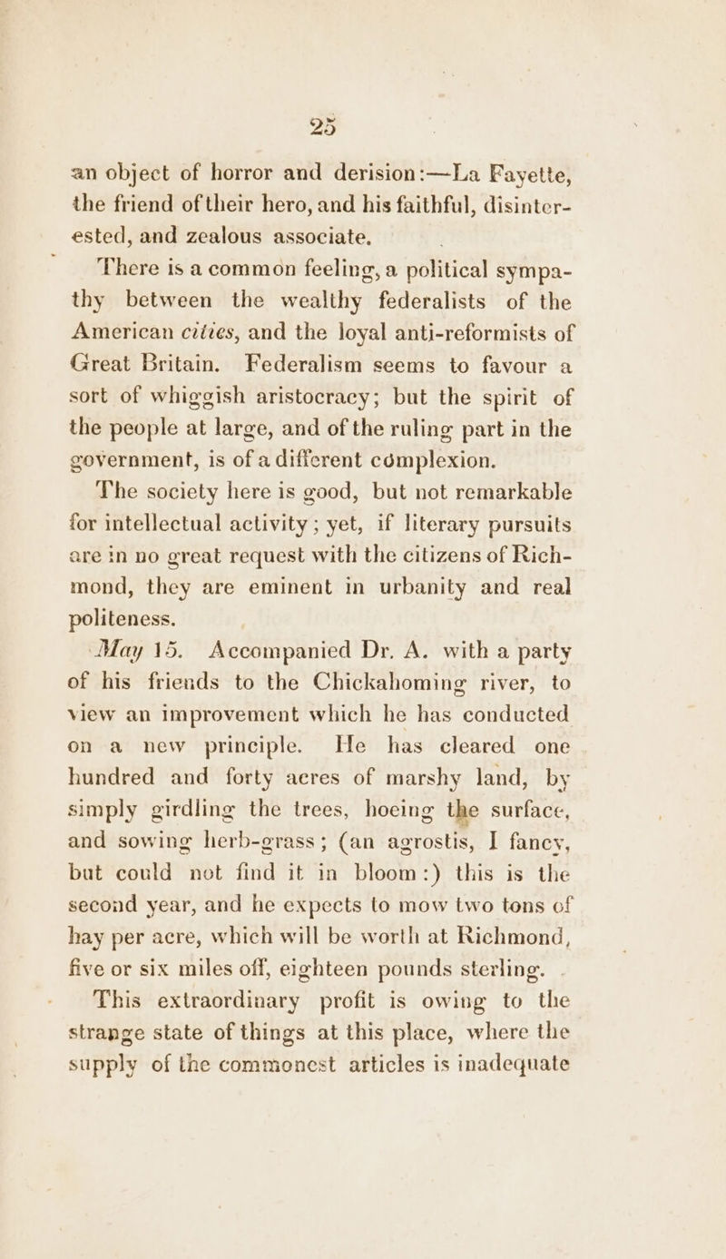 an object of horror and derision:—La Fayette, the friend of their hero, and his faithful, disinter- ested, and zealous associate. ‘There is a common feeling, a political sympa- thy between the wealthy federalists of the American cvives, and the loyal anti-reformists of Great Britain. Federalism seems to favour a sort of whiggish aristocracy; but the spirit of the people at large, and of the ruling part in the government, is of a different cémplexion. The society here is good, but not remarkable for intellectual activity; yet, if literary pursuits are in no great request with the citizens of Rich- mond, they are eminent in urbanity and real politeness. May 15. Accompanied Dr, A. with a party of his friends to the Chickahoming river, to view an Improvement which he has conducted on a new principle. He has cleared one hundred and forty acres of marshy land, by simply girdling the trees, hoeing the surface, and sowing herb-grass; (an agrostis, I fancy, but could not find it in bloom:) this is the second year, and he expects to mow two tons of hay per acre, which will be worth at Richmond, five or six miles off, eighteen pounds sterling. | This extraordinary profit is owing to the strange state of things at this place, where the supply of the commonest articles is inadequate