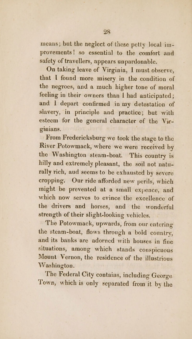 means; but the neglect of these petty local im- provements! so essential to the comfort and safety of travellers, appears unpardonable. On taking leave of Virginia, I must observe, that [ found more misery in the condition of the negroes, and a much higher tone of moral feeling in their owners than | had anticipated ; and I depart confirmed in my detestation of slavery, in principle and practice; but with esteem for the general character of the Vir- ginians, | From Fredericksburg we took the stage to the River Potowmack, where we were received by the Washington steam-boat. This country is hilly and extremely pleasant, the soil not natu- rally rich, aud seems to be exhausted by severe cropping. Our ride afforded new perils, which might be prevented at a small expence, and which now serves to evince the excellence of the drivers and horses, and the wonderful strength of their slight-looking vehicles. The Petowmack, upwards, from our entering the steam-boat, flows through a bold country, and its banks are adorned with houses in fine situations, among which stands conspicuous Mount Vernon, the residence of the illustrious Washington. The Federal City contains, including George Town, which is only separated from it by the