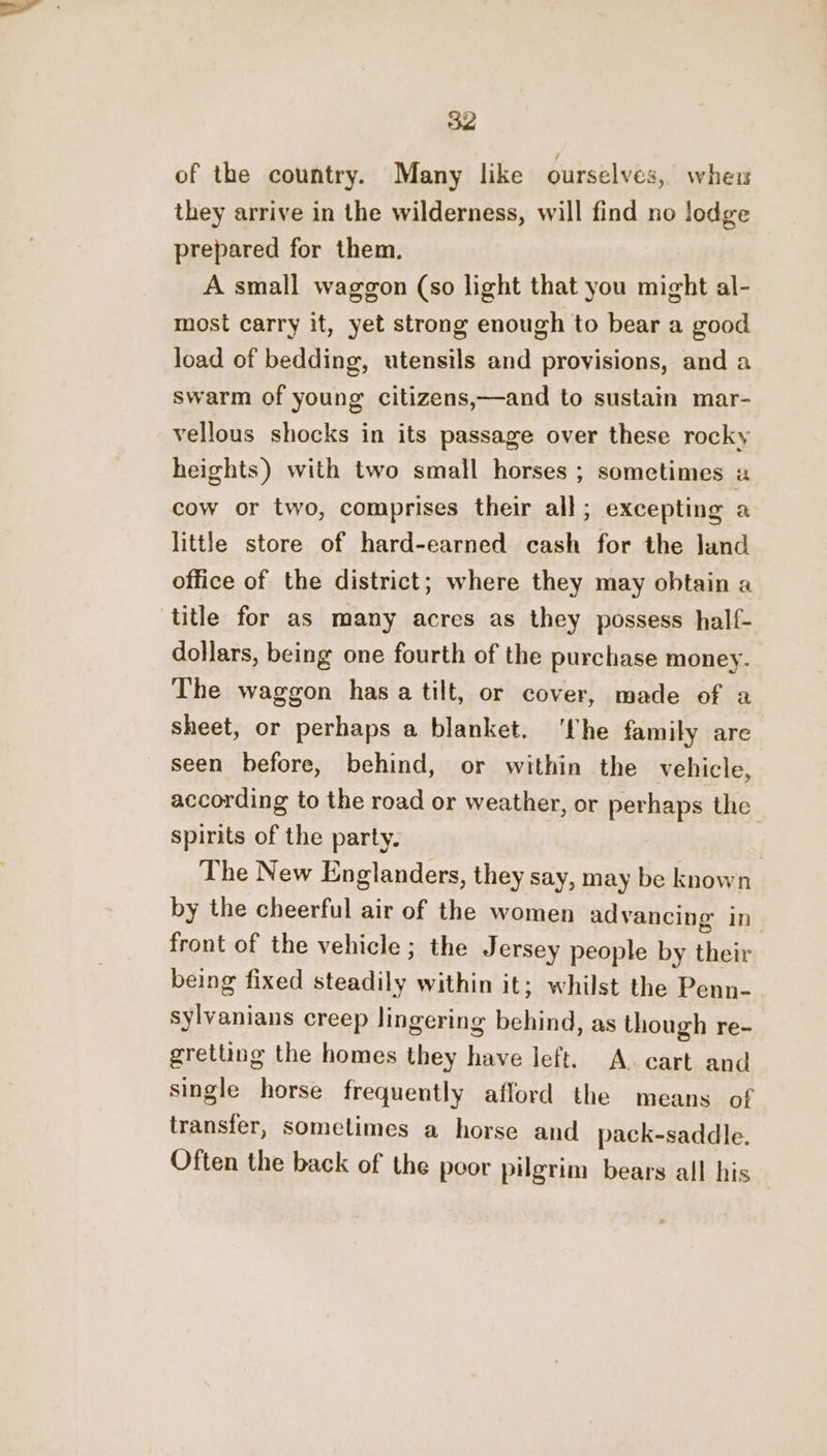 of the country. Many like ourselves, whew they arrive in the wilderness, will find no lodge prepared for them. A small waggon (so light that you might al- most carry it, yet strong enough to bear a good load of bedding, utensils and provisions, and a swarm of young citizens,—and to sustain mar- vellous shocks in its passage over these rocky heights) with two small horses ; sometimes cow or two, comprises their all; excepting a little store of hard-earned cash for the land office of the district; where they may obtain a title for as many acres as they possess half- dollars, being one fourth of the purchase money. The waggon has a tilt, or cover, made of a Sheet, or perhaps a blanket. ‘fhe family are seen before, behind, or within the vehicle, according to the road or weather, or perhaps the spirits of the party. The New Englanders, they say, may be known by the cheerful air of the women advancing in front of the vehicle; the Jersey people by their being fixed steadily within it; whilst the Penn- sylvanians creep lingering behind, as though re- gretting the homes they have left. A. cart and single horse frequently afford the means of transfer, sometimes a horse and pack-saddle. Often the back of the poor pilgrim bears all his