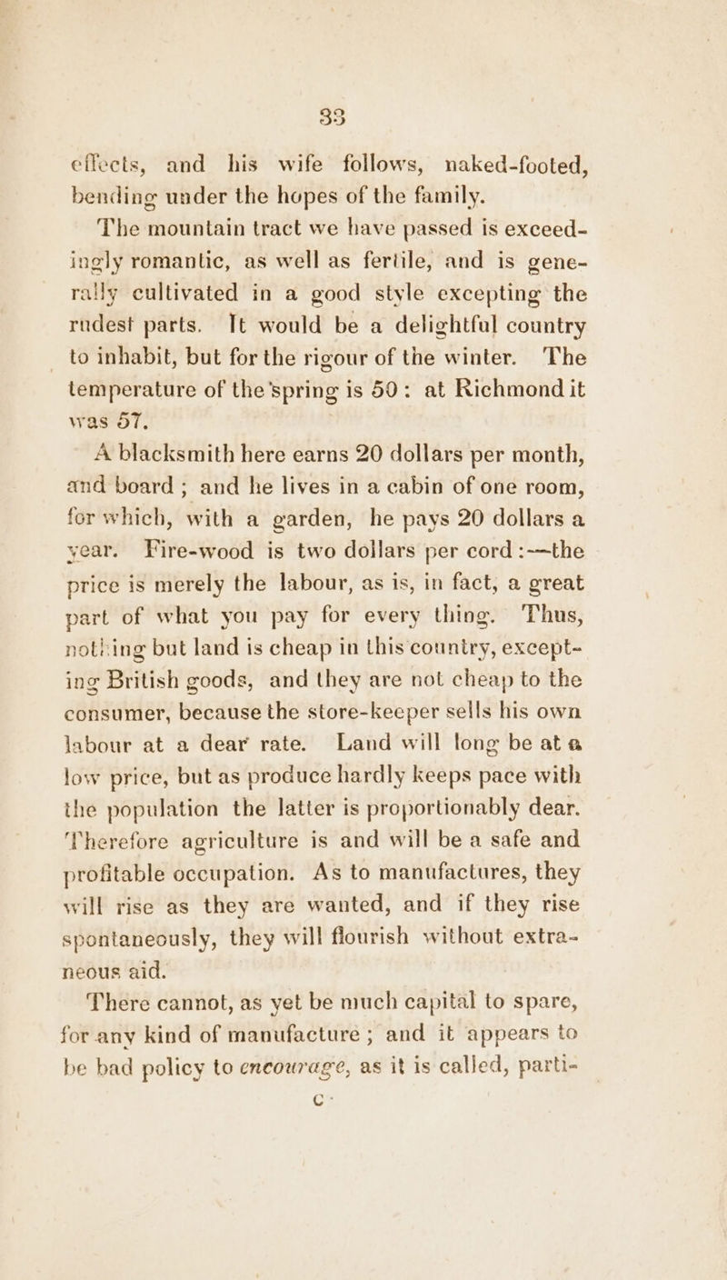 35 effects, and his wife follows, naked-footed, bending under the hopes of the family. The mountain tract we have passed is exceed- ingly romantic, as well as fertile, and is gene- rally cultivated in a good style excepting the rudest parts. Tt would be a delightful country to inhabit, but for the rigour of the winter. The temperature of the’spring is 50: at Richmond it was 57, A blacksmith here earns 20 dollars per month, and board ; and he lives in a cabin of one room, for which, with a garden, he pays 20 dollars a year. Fire-wood is two dollars per cord :-~the price is merely the labour, as is, in fact, a great part of what you pay for every thing. Thus, nothing but land is cheap in this country, except- ing British goods, and they are not cheap to the consumer, because the store-keeper sells his own labour at a dear rate. Land will long be ata low price, but as produce hardly keeps pace with the population the latter is proportionably dear. ‘Therefore agriculture is and will be a safe and profitable occupation. As to manufactures, they will rise as they are wanted, and if they rise spontaneously, they will flourish without extra- neous aid. There cannot, as yet be much capital to spare, for any kind of manufacture ; and it appears to be bad policy to encourage, as it is called, parti- ot