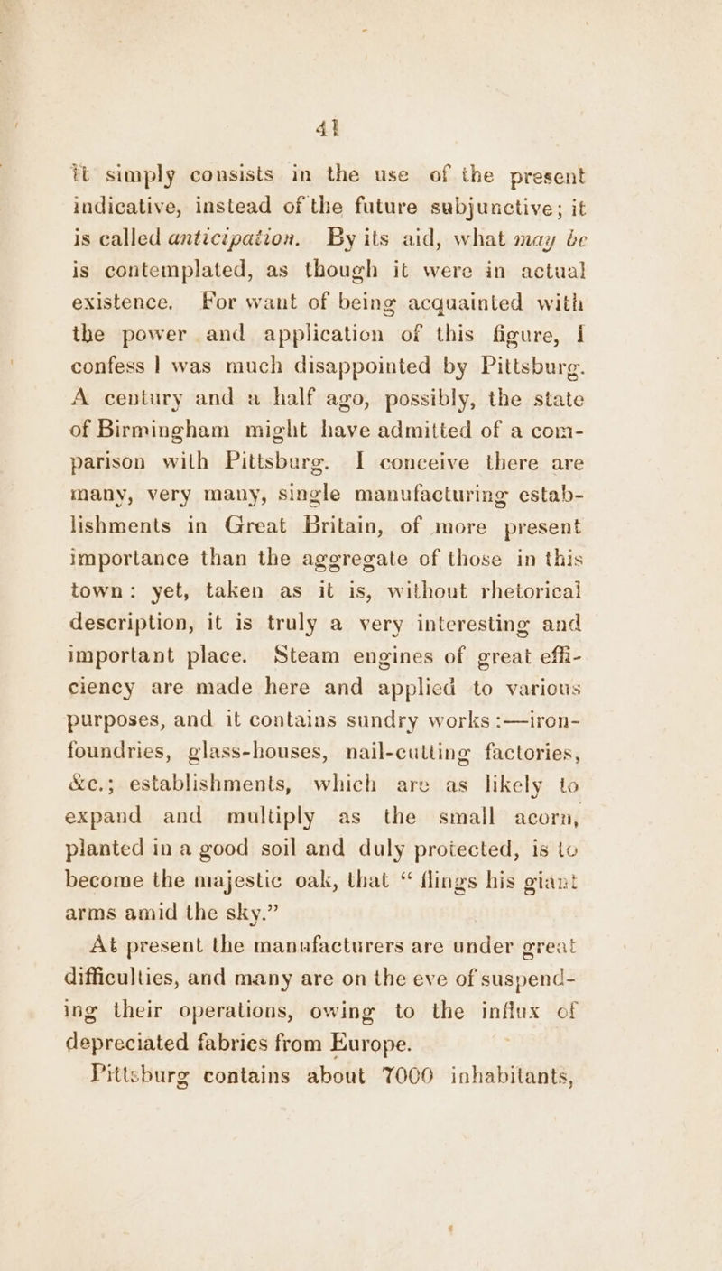 A] it simply consists in the use of the present indicative, instead of the future subjunctive; it is called antictpaiion. By its aid, what may be is contemplated, as though it were in actual existence. For want of being acquainted with the power and application of this figure, 1 confess |] was much disappointed by Pittsburg. A century and a half ago, possibly, the state of Birmingham might have admitted of a com- parison with Pittsburg. I conceive there are many, very many, single manufacturing estab- lishments in Great Britain, of more present importance than the aggregate of those in this town: yet, taken as it is, without rhetorical description, it is truly a very interesting and important place. Steam engines of great effi- ciency are made here and applicd to various purposes, and it contains sundry works :—iron- foundries, glass-houses, nail-culting factories, &amp;ce.; establishments, which are as likely to expand and multiply as the small acorn, planted in a good soil and duly protected, is to become the majestic oak, that “ flings his giant arms amid the sky.” At present the manufacturers are under great difficulties, and many are on the eve of suspend- ing their operations, owing to the influx of depreciated fabries from Europe. Pittsburg contains about OOO inhabitants,