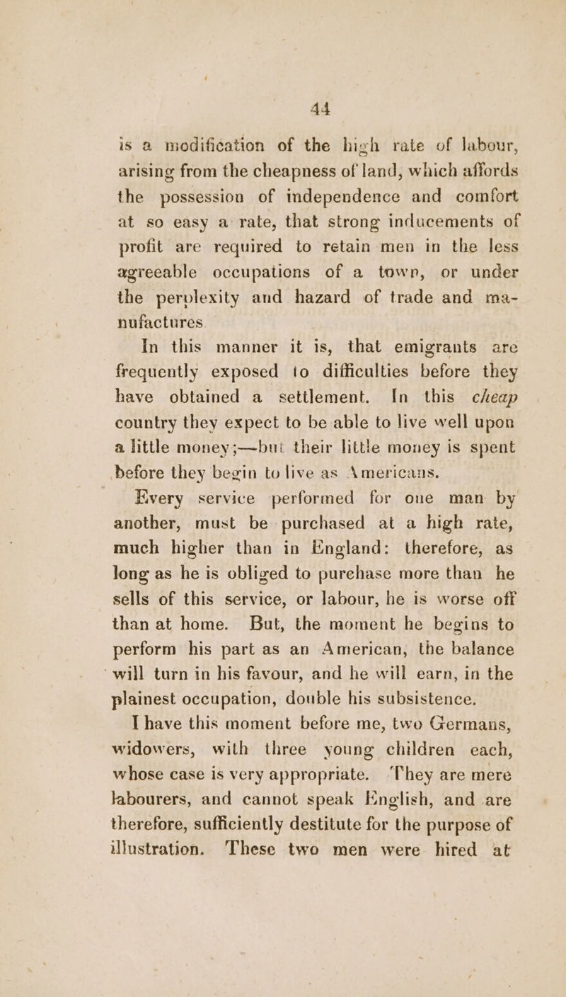 is a modification of the high rate of labour, arising from the cheapness of land, which affords the possession of independence and comfort at so easy a rate, that strong inducements of profit are required to retain men in the less agreeable occupations of a town, or under the pervlexity and hazard of trade and ma- nufactures. In this manner it is, that emigrants are frequently exposed to difficulties before they have obtained a settlement. In this cheap country they expect to be able to live well upon a little money;—but their little money is spent before they begin to live as Americans. Every service performed for one man by another, must be purchased at a high rate, much higher than in England: therefore, as long as he is obliged to purchase more than he sells of this service, or labour, he is worse off than at home. But, the moment he begins to perform his part as an American, the balance “will turn in his favour, and he will earn, in the plainest occupation, double his subsistence. I have this moment before me, two Germans, widowers, with three young children each, whose case is very appropriate. ‘They are mere labourers, and cannot speak English, and are therefore, sufficiently destitute for the purpose of illustration. These two men were hired at