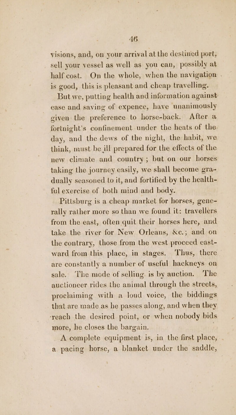 visions, and, on your arrival at the destined port, sell your vessel as well as you can, possibly at half cost. On the whole, when the navigation . is good, this is pleasant and cheap travelling. But we, putting health and information against ease and saving of expence, have unanimously given. the preference to horse-back. After a fortnight’s confinement under the heats of the. day, and the dews of the night, the habit, we think, must be ill prepared for the effects of the new climate and country; but on our horses taking the journey easily, we shall become gra~ dually seasoned to it, and fortified by the health- ful exercise of both mind and body. Pittsburg is a cheap market for horses, gene- rally rather more so than we found it: travellers from the east, often quit their horses here, and take the river for New Orleans, &amp;e.; and on the contrary, those from the west proceed east- ward from this place, in stages. ‘Thus, there are constantly a number of useful hackneys on sale.. ‘The mode of selling. is by auction. The auctioneer rides the animal through the streets, proclaiming with a loud voice, the biddings that are made as he passes along, and when they ‘reach the desired point, or when nobody bids more, he closes the bargain. | A complete equipment is, in the first place, a pacing horse, a blanket under the saddle,