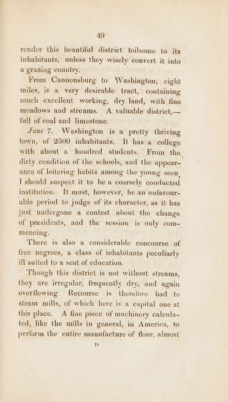 A9 render this beautiful district toilsome to its inhabitants, unless they wisely convert it into a grazing country. From Cannonsburg to Washington, eight miles, is a very desirable tract, containing much excellent working, dry land, with fine meadows and streams. A valuable district,— full of coal and limestone. June 7. Washington is a pretty thriving town, of 2500 inhabitants. It has a college with about a hundred students. From the dirty condition of the schools, and the appear- ance of loitering habits among the young men) ! should suspect it to be a coarsely conducted institution.. It must, however, be an unfavour- able period to judge of its character, as it has just undergone a contest about the change of presidents, and the session is only com- mencing. There is also a considerable concourse of free negroes, a class of inhabitants peculiarly ill suited to a seat of education. Though this district is not without streams, they are irregular, frequently dry, and again overflowing. Recourse is therefore had to steam mills, of which here is a capital one at this place. A fine piece of machinery calcula- ted, like the mills in general, in America, to perform the entire manufacture of flour, almost D
