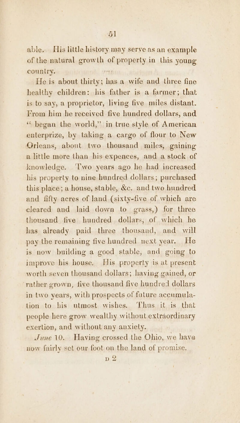 able. His little history may serve as an example of the natural growth of property in this young country. tf He is about thirty; has a wife and three fine healthy children: his father is a farmer; that is to say, a proprietor, living five miles distant. From him he received five hundred dollars, and ‘* began the world,” in true style of American enterprize, by taking a cargo of flour to New Orleans, about two thousand miles, gaining a little more than his expences, and a stock of knowledge. ‘lwo years ago he had increased his property to nine hundred dollars; purchased this place; a house, stable, &amp;c. and two hundred and fifty acres of land (sixty-five of which are cleared and laid down to grass,) for three thousand five hundred dollars, of which he has already paid three thousand, and will pay the remaining five hundred next year. He is now building a good stable, and going to improve his house. His property is at present worth seven thousand dollars; having gained, or ‘rather grown, five thousand five hundred dollars in two years, with prospects of future accumula- ition to his utmost wishes. Thus it is that people here grow wealthy without extraordinary exertion, and without any anxiety. June 10. Having crossed the Ohio, we have now fairly set our foot on the land of promise. D2