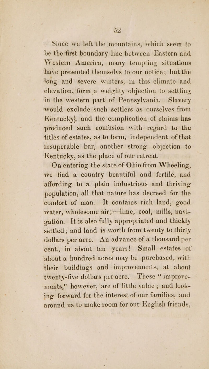 Since we left the mountains, which seem to be the first boundary line between Eastern and Western America, many tempting situations have presented themselvs to our notice; but the Jong and severe winters, in this climate and elevation, form a weighty objection to settling in the western part of Pennsylvania. Slavery would exclude such settlers as ourselves from Kentucky}; and the complication of claims has produced such confusion with regard to the titles of estates, as to form, independent of that insuperable bar, another strong objection to Kentucky, as the place of our retreat. On entering the state of Ohio from Wheeling, we find a country beautiful and fertile, and affording to a plain industrious and thriving population, all that nature has decreed for the comfort of man. It contains rich land, good water, wholesome air;—lime, coal, mills, navi- gation. It is also fully appropriated and thickly settled; and land is worth from twenty to thirty dollars per acre. An advance of a thousand per cent., in about ten years! Small estates of ‘about a hundred acres may be purchased, with their buildings and improvements, at about twenty-five dollars peracre. ‘These ‘“ improve- ments,” however, are of little value ; and look- ing forward for the interest of our families, and around us to make room for our English friends,