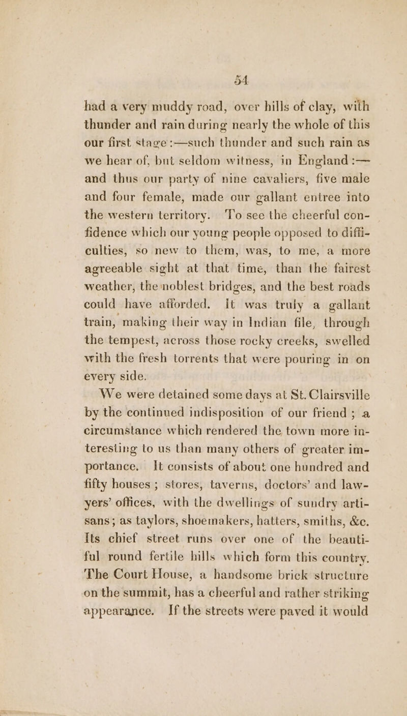 had a very muddy road, over hills of clay, with thunder and rain during nearly the whole of this our first stave :—such thunder and such rain as we hear of, but seldom witness, in England :-— and thus our party of nine cavaliers, five male and four female, made our gallant entree into the western territory. To see the cheerful con- fidence which our young people opposed to diffi- culties, so new to them, was, to me, a more agreeable sight at that time, than the fairest weather, the noblest bridges, and the best roads could have atiorded. It was truly a gallant train, making their way in Indian file, through the tempest, across those rocky creeks, swelled with the fresh torrents that were pouring in on every side. We were detained some days at St. Clairsville by the continued indisposition of our friend ; a circumstance which rendered the town more in- teresting to us than many others of greater im- portance. It consists of about one hundred and fifty houses ; stores, taverns, doctors’ and law- yers’ offices, with the dwellings of sundry arti- sans; as taylors, shoemakers, hatters, smiths, &amp;e. Its chief street runs over one of the beauti- ful round fertile hills which form this country. The Court House, a handsome brick structure on the summit, has a cheerful and rather striking appearance. If the streets were paved it would