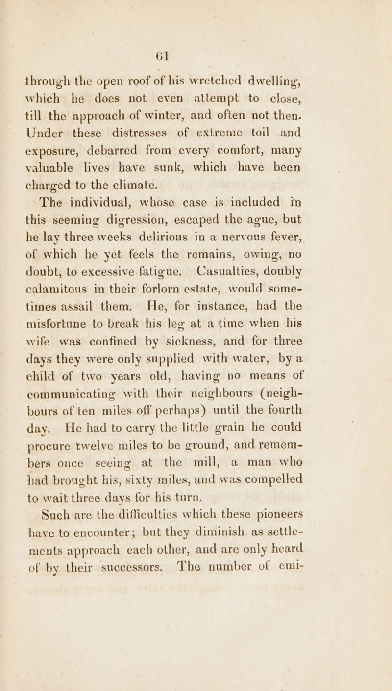 through the open roof of his wretched dwelling, which he does not even attempt to close, till the approach of winter, and often not then. Under these distresses of extreme toil and exposure, debarred from every comfort, many valuable lives have sunk, which have been charged to the climate. The individual, whose case is included in this seeming digression, escaped the ague, but he lay three weeks delirious in a nervous fever, of which he yet feels the remains, owing, no doubt, to excessive fatigue. Casualties, doubly calamitous in their forlorn estate, would some- times assail them. He, for instance, had the misfortune to break his leg at a time when his wife was confined by sickness, and for three days they were only supplied with water, by a child of two years old, having no means of communicating with their neighbours (neigh- bours of ten miles off perhaps) until the fourth day. He had to carry the little grain he could procure twelve miles to be ground, and remem- bers once seeing at the mill, a man who had brought his, sixty miles, and was compelled to wait three days for his turn. Such-are the difficulties which these pioneers have to encounter; but they diminish as settle- ments approach each other, and are only heard of by their successors. The number of emi-