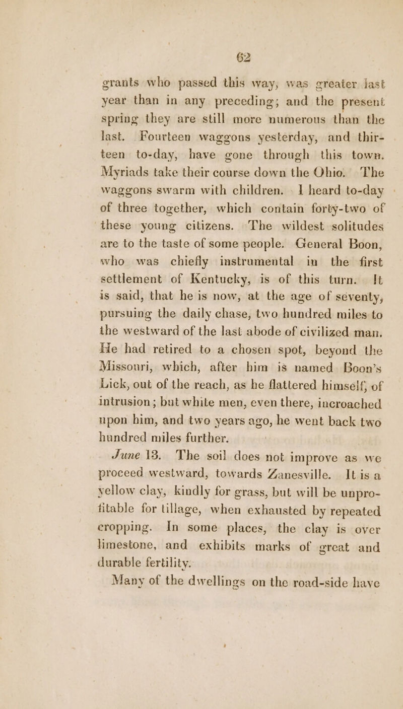 grants who passed this way, was greater last year than in any preceding; and the present spring they are still more numerous than the last. Fourteen waggons yesterday, and _ thir- teen to-day, have gone through this town. Myriads take their course down the Ohio. The waggons swarm with children. . 1 heard to-day | of three together, which contain forty-two of these young citizens. The wildest solitudes are to the taste of some people. General Boon, who was chiefly instrumental in the first settlement of Kentucky, is of this turn. It is said, that he is now, at the age of seventy, pursuing the daily chase, two hundred miles to the westward of the last abode of civilized man. He had retired to a chosen spot, beyond the Missouri, which, after him is named. Boon’s Lick, out of the reach, as he flattered himself, of intrusion; but while men, even there, incroached upon him, and two years ago, he went back two hundred miles further. June 13, The soil does not improve as we proceed westward, towards Zanesville. Itisa yellow clay, kindly for grass, but will be unpro- fitable for tillage, when exhausted by repeated cropping. In some places, the clay is over limestone, and exhibits marks of great and durable fertility. Many of the dwellings on the road-side have