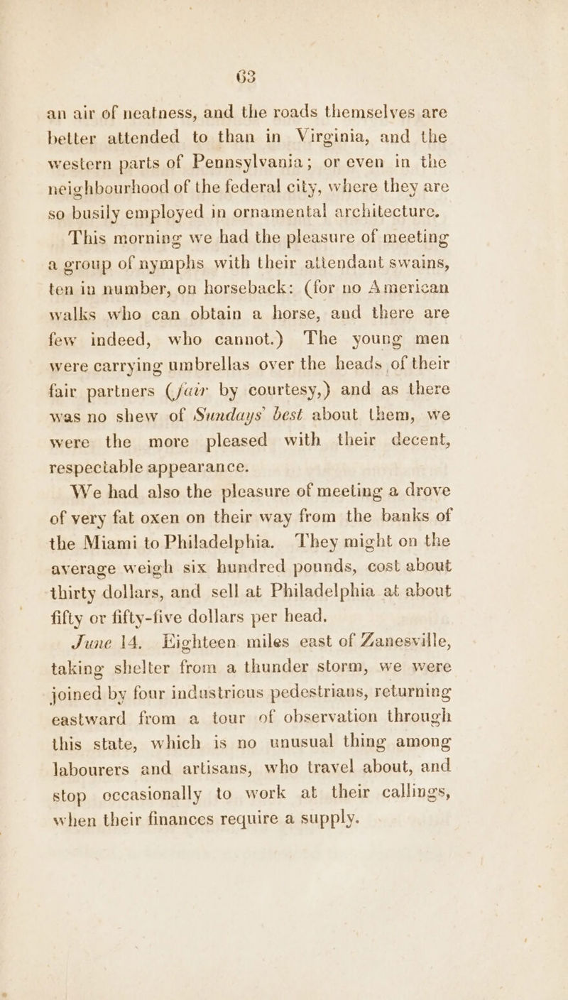 an air of neatness, and the roads themselves are better attended to than in Virginia, and the western parts of Pennsylvania; or even in the neighbourhood of the federal city, where they are so busily employed in ornamental architecture. This morning we had the pleasure of meeting a group of nymphs with their altendaat swains, ten in number, on horseback: (for no American walks who can obtain a horse, and there are few indeed, who cannot.) The young men were carrying umbrellas over the heads of their fair partners (fair by courtesy,) and as there was no shew of Sundays’ best about them, we were the more pleased with their decent, respectable appearance. We had also the pleasure of meeting a drove of very fat oxen on their way from the banks of the Miami to Philadelphia. They might on the average weigh six hundred pounds, cost about thirty dollars, and sell at Philadelphia at about fifty or fifty-five dollars per head, June 14, Eighteen. miles east of Zanesville, taking shelter from a thunder storm, we were joined by four industricus pedestrians, returning eastward from a tour of observation through this state, which is no unusual thing among labourers and artisans, who travel about, and stop occasionally to work at their callings, when their finances require a supply.