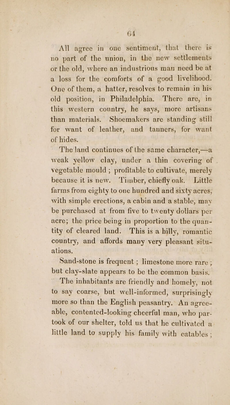 All agree in one sentiment, that there is no part of the union, in the new settlements or the old, where an industrious man need be at a loss for the comforts of a good livelihood. One of them, a hatter, resolves to remain in his old position, in Philadelphia. There are, in this western country, he says, more artisans than materials. Shoemakers are standing still for want of leather, and tanners, for want of hides. | The land continues of the same character,—a weak yellow clay, under a thin covering of . vegetable mould ; profitable to cultivate, merely because it is new. ‘Timber, chiefly oak. Little farms from eighty to one hundred and sixty acres, with simple erections, a cabin and a stable, may be purchased at from five to twenty dollars per acre; the price being in proportion to the quan- tity of cleared land. This is a hilly, romantic country, and affords many very pleasant situ- ations, Sand-stone is frequent ; limestone more rare ; but clay-slate appears to be the common basis. The inhabitants are friendly and homely, not to say coarse, but well-informed, surprisingly more so than the English peasantry. An agree- able, contented-looking cheerful man, who par- took of our shelter, told us that he cultivated a little land to supply his family with eatables ;