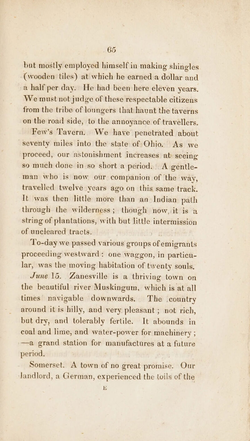 but mostly employed himself in making shingles (wooden tiles) at which he earned a dollar and a half per day. He had been here eleven years. We must not judge of these respectable citizens from the tribe of loungers that haunt the taverns on the road side, to the annoyance of travellers. Few’s Tavern. We have penetrated about seventy miles into the state of Ohio. As we proceed, our astonishment increases at: seeing so much done in so short a period. A gentle- man who is now our companion of the way, travelled twelve years ago on this same track. It was then little more than an Indian path through the wilderness; though now, it is a string of plantations, with but little intermission of uncleared tracts. To-day we passed various groups os dBetiigratits proceeding westward: one waggon, in particu- lar, was the moving habitation of twenty souls. June 15. Zanesville is a thriving town on the beautiful river Muskingum, which is at all times navigable downwards. The country around it is hilly, and very pleasant ; not rich, but dry, and tolerably fertile. It abounds in coal and lime, and water-power for machinery ; —a grand station for manufactures at a future period. | | Somerset. A town of no great promise. Our Jandlord, a German, experienced the toils of the E